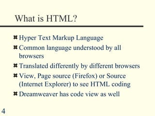 What is HTML? Hyper Text Markup Language Common language understood by all browsers Translated differently by different browsers View, Page source (Firefox) or Source (Internet Explorer) to see HTML coding Dreamweaver has code view as well 