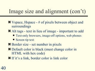 Image size and alignment (con’t) Vspace, Hspace - # of pixels between object and surroundings  Alt tags - text in lieu of image - important to add  Text-only browsers, image-off options, web phones Screen tip text Border size - set number in pixels Default color is black (must change color in HTML with hex code) If it’s a link, border color is link color 