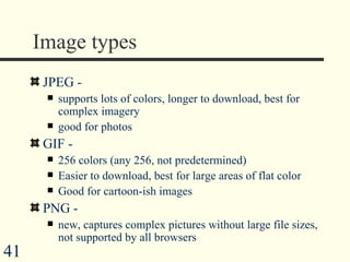 Image types JPEG -  supports lots of colors, longer to download, best for complex imagery good for photos GIF -  256 colors (any 256, not predetermined) Easier to download, best for large areas of flat color Good for cartoon-ish images  PNG -  new, captures complex pictures without large file sizes, not supported by all browsers 