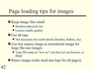 Page loading tips for images Keep image files small Smallest physical size Lowest usable quality Use alt tags Not necessary for small details (borders, bullets, etc)  Use low source image as transitional image for large file-size images Type file name in “low src” text box (or use browse, or drag) Reuse images (only need one logo for all pages) 