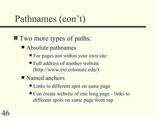 Pathnames (con’t) Two more types of paths: Absolute pathnames For pages not within your own site Full address of another website (http://www.ext.colostate.edu/)  Named anchors Links to different spot on same page Can create website of one long page - links to different spots on same page from top 