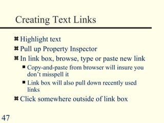 Creating Text Links Highlight text  Pull up Property Inspector In link box, browse, type or paste new link Copy-and-paste from browser will insure you don’t misspell it Link box will also pull down recently used links Click somewhere outside of link box 