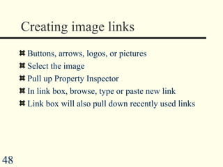 Creating image links Buttons, arrows, logos, or pictures Select the image  Pull up Property Inspector In link box, browse, type or paste new link Link box will also pull down recently used links 