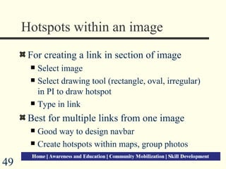 Hotspots within an image For creating a link in section of image Select image Select drawing tool (rectangle, oval, irregular) in PI to draw hotspot Type in link Best for multiple links from one image Good way to design navbar Create hotspots within maps, group photos  