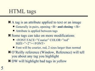 HTML tags A tag is an attribute applied to text or an image Generally in pairs, opening <B>  and closing  </B> Attribute is applied between tags  Some tags can take on more modifications <FONT FACE=”Courier” COLOR=”red” SIZE=”+2”></FONT> Font will be courier, red, 2 sizes larger than normal O’Reilly reference (Window, Reference) will tell you about any tag you highlight DW will highlight bad tags in yellow 