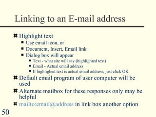 Linking to an E-mail address Highlight text  Use email icon, or Document, Insert, Email link  Dialog box will appear Text - what site will say (highlighted text) Email - Actual email address If highlighed text is actual email address, just click OK  Default email program of user computer will be used Alternate mailbox for these responses only may be helpful mailto:email@address  in link box another option 