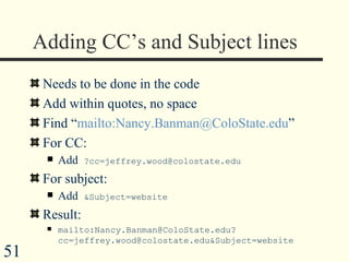 Adding CC’s and Subject lines  Needs to be done in the code Add within quotes, no space Find “ mailto:Nancy.Banman@ColoState.edu ” For CC: Add  ?cc=jeffrey.wood@colostate.edu For subject: Add  &Subject=website Result: mailto:Nancy.Banman@ColoState.edu?cc=jeffrey.wood@colostate.edu&Subject=website 