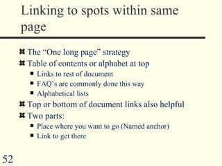 Linking to spots within same page The “One long page” strategy Table of contents or alphabet at top Links to rest of document FAQ’s are commonly done this way Alphabetical lists Top or bottom of document links also helpful Two parts: Place where you want to go (Named anchor) Link to get there 