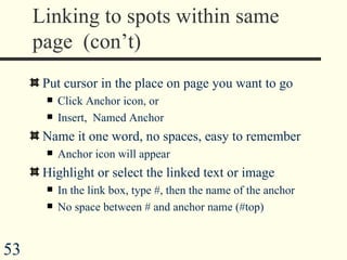 Linking to spots within same page  (con’t) Put cursor in the place on page you want to go Click Anchor icon, or Insert,  Named Anchor Name it one word, no spaces, easy to remember  Anchor icon will appear Highlight or select the linked text or image In the link box, type #, then the name of the anchor No space between # and anchor name (#top) 