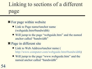 Linking to sections of a different page For page within website Link to Page name#anchor name (webguide.htm#bandwidth) Will jump to the page “webguide.htm” and the named anchor called “bandwidth” Page in different site Link to Web Address#anchor name ( http://www.computer.com/webguide.htm#bandwidth ) Will jump to the page “www.webguide.htm” and the named anchor called “bandwidth” 