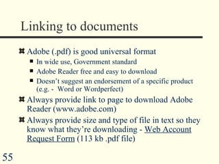 Linking to documents Adobe (.pdf) is good universal format  In wide use, Government standard Adobe Reader free and easy to download Doesn’t suggest an endorsement of a specific product (e.g. -  Word or Wordperfect) Always provide link to page to download Adobe Reader (www.adobe.com) Always provide size and type of file in text so they know what they’re downloading -  Web Account Request Form  (113 kb .pdf file)  