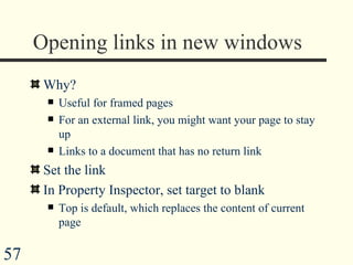 Opening links in new windows Why? Useful for framed pages  For an external link, you might want your page to stay up Links to a document that has no return link Set the link In Property Inspector, set target to blank Top is default, which replaces the content of current page 