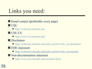 Links you need: Email contact (preferably every page) CSU http://welcome.colostate.edu CSU CE http://www.ext.colostate.edu Disclaimer http://welcome.colostate.edu/index.asp?url=info_csu-disclaimer EOE statement http://welcome.colostate.edu/index.asp?url=info_csu-equalop Non-discrimination statement http://www.ext.colostate.edu/non-discr.html 