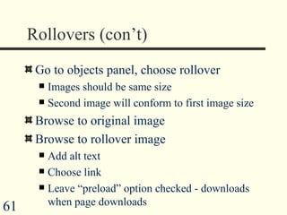 Rollovers (con’t) Go to objects panel, choose rollover Images should be same size Second image will conform to first image size Browse to original image Browse to rollover image Add alt text Choose link Leave “preload” option checked - downloads when page downloads 
