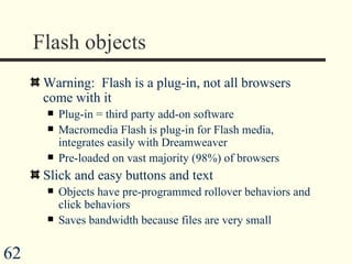 Flash objects Warning:  Flash is a plug-in, not all browsers come with it Plug-in = third party add-on software Macromedia Flash is plug-in for Flash media, integrates easily with Dreamweaver  Pre-loaded on vast majority (98%) of browsers Slick and easy buttons and text Objects have pre-programmed rollover behaviors and click behaviors Saves bandwidth because files are very small 