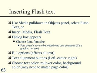 Inserting Flash text Use Media pulldown in Objects panel, select Flash Text, or Insert, Media, Flash Text Dialog box appears Choose font, font size Font doesn’t have to be loaded onto user computer (it’s a graphic, not text) B, I options (affects all text) Text alignment buttons (Left, center, right) Choose text color, rollover color, background color (may need to match page color) 