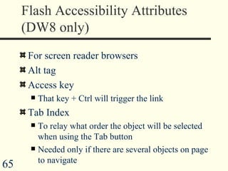 Flash Accessibility Attributes (DW8 only) For screen reader browsers Alt tag Access key That key + Ctrl will trigger the link Tab Index To relay what order the object will be selected when using the Tab button Needed only if there are several objects on page to navigate  