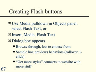 Creating Flash buttons Use Media pulldown in Objects panel, select Flash Text, or Insert, Media, Flash Text Dialog box appears  Browse through, lots to choose from Sample box previews behaviors (rollover, l-click) “ Get more styles” connects to website with more stuff 