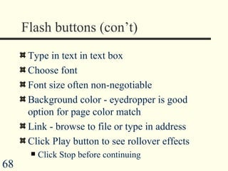 Flash buttons (con’t) Type in text in text box Choose font Font size often non-negotiable Background color - eyedropper is good option for page color match Link - browse to file or type in address Click Play button to see rollover effects Click Stop before continuing 