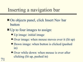 Inserting a navigation bar On objects panel, click Insert Nav bar button Up to four images to assign: Up image: initial image Over image: when mouse moves over it (lit up) Down image: when button is clicked (pushed in) Over while down: when mouse is over after clicking (lit up, pushed in)  