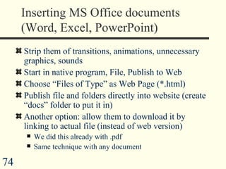 Inserting MS Office documents (Word, Excel, PowerPoint) Strip them of transitions, animations, unnecessary graphics, sounds Start in native program, File, Publish to Web Choose “Files of Type” as Web Page (*.html) Publish file and folders directly into website (create “docs” folder to put it in) Another option: allow them to download it by linking to actual file (instead of web version) We did this already with .pdf Same technique with any document  