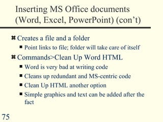 Inserting MS Office documents (Word, Excel, PowerPoint) (con’t) Creates a file and a folder Point links to file; folder will take care of itself  Commands>Clean Up Word HTML Word is very bad at writing code Cleans up redundant and MS-centric code Clean Up HTML another option Simple graphics and text can be added after the fact 