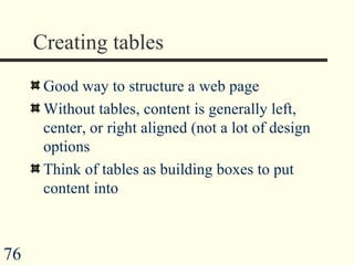 Creating tables Good way to structure a web page Without tables, content is generally left, center, or right aligned (not a lot of design options  Think of tables as building boxes to put content into 
