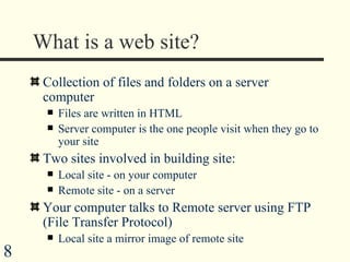 What is a web site? Collection of files and folders on a server computer Files are written in HTML Server computer is the one people visit when they go to your site Two sites involved in building site: Local site - on your computer Remote site - on a server Your computer talks to Remote server using FTP (File Transfer Protocol) Local site a mirror image of remote site 