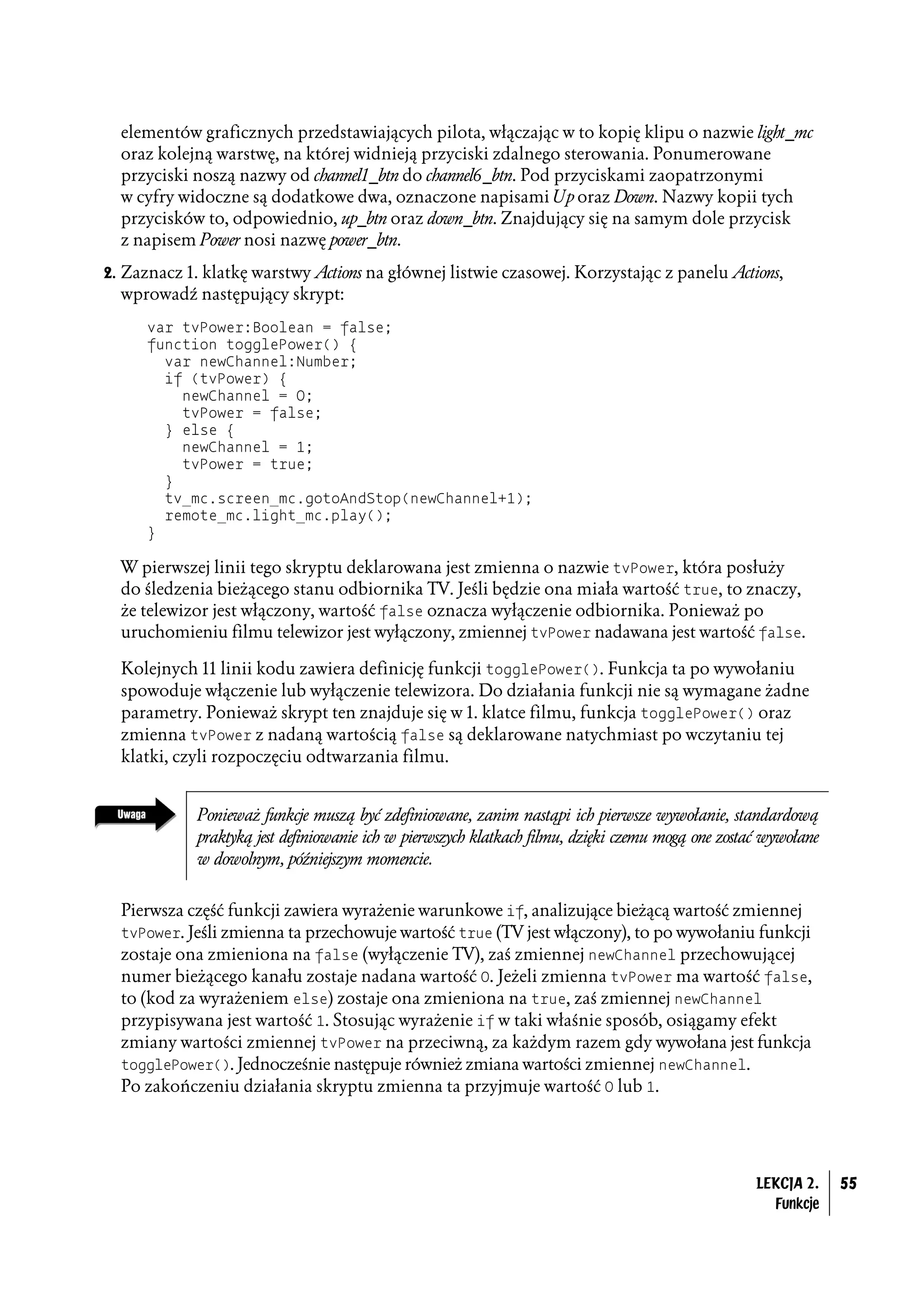 elementów graficznych przedstawiających pilota, włączając w to kopię klipu o nazwie light_mc
  oraz kolejną warstwę, na której widnieją przyciski zdalnego sterowania. Ponumerowane
  przyciski noszą nazwy od channel1_btn do channel6_btn. Pod przyciskami zaopatrzonymi
  w cyfry widoczne są dodatkowe dwa, oznaczone napisami Up oraz Down. Nazwy kopii tych
  przycisków to, odpowiednio, up_btn oraz down_btn. Znajdujący się na samym dole przycisk
  z napisem Power nosi nazwę power_btn.
2. Zaznacz 1. klatkę warstwy Actions na głównej listwie czasowej. Korzystając z panelu Actions,
  wprowadź następujący skrypt:
      var tvPower:Boolean = false;
      function togglePower() {
        var newChannel:Number;
        if (tvPower) {
          newChannel = 0;
          tvPower = false;
        } else {
          newChannel = 1;
          tvPower = true;
        }
        tv_mc.screen_mc.gotoAndStop(newChannel+1);
        remote_mc.light_mc.play();
      }

  W pierwszej linii tego skryptu deklarowana jest zmienna o nazwie tvPower, która posłuży
  do śledzenia bieżącego stanu odbiornika TV. Jeśli będzie ona miała wartość true, to znaczy,
  że telewizor jest włączony, wartość false oznacza wyłączenie odbiornika. Ponieważ po
  uruchomieniu filmu telewizor jest wyłączony, zmiennej tvPower nadawana jest wartość false.

  Kolejnych 11 linii kodu zawiera definicję funkcji togglePower(). Funkcja ta po wywołaniu
  spowoduje włączenie lub wyłączenie telewizora. Do działania funkcji nie są wymagane żadne
  parametry. Ponieważ skrypt ten znajduje się w 1. klatce filmu, funkcja togglePower() oraz
  zmienna tvPower z nadaną wartością false są deklarowane natychmiast po wczytaniu tej
  klatki, czyli rozpoczęciu odtwarzania filmu.


             Ponieważ funkcje muszą być zdefiniowane, zanim nastąpi ich pierwsze wywołanie, standardową
             praktyką jest definiowanie ich w pierwszych klatkach filmu, dzięki czemu mogą one zostać wywołane
             w dowolnym, późniejszym momencie.


  Pierwsza część funkcji zawiera wyrażenie warunkowe if, analizujące bieżącą wartość zmiennej
  tvPower. Jeśli zmienna ta przechowuje wartość true (TV jest włączony), to po wywołaniu funkcji
  zostaje ona zmieniona na false (wyłączenie TV), zaś zmiennej newChannel przechowującej
  numer bieżącego kanału zostaje nadana wartość 0. Jeżeli zmienna tvPower ma wartość false,
  to (kod za wyrażeniem else) zostaje ona zmieniona na true, zaś zmiennej newChannel
  przypisywana jest wartość 1. Stosując wyrażenie if w taki właśnie sposób, osiągamy efekt
  zmiany wartości zmiennej tvPower na przeciwną, za każdym razem gdy wywołana jest funkcja
  togglePower(). Jednocześnie następuje również zmiana wartości zmiennej newChannel.
  Po zakończeniu działania skryptu zmienna ta przyjmuje wartość 0 lub 1.




                                                                                                    LEKCJA 2.    55
                                                                                                      Funkcje
 