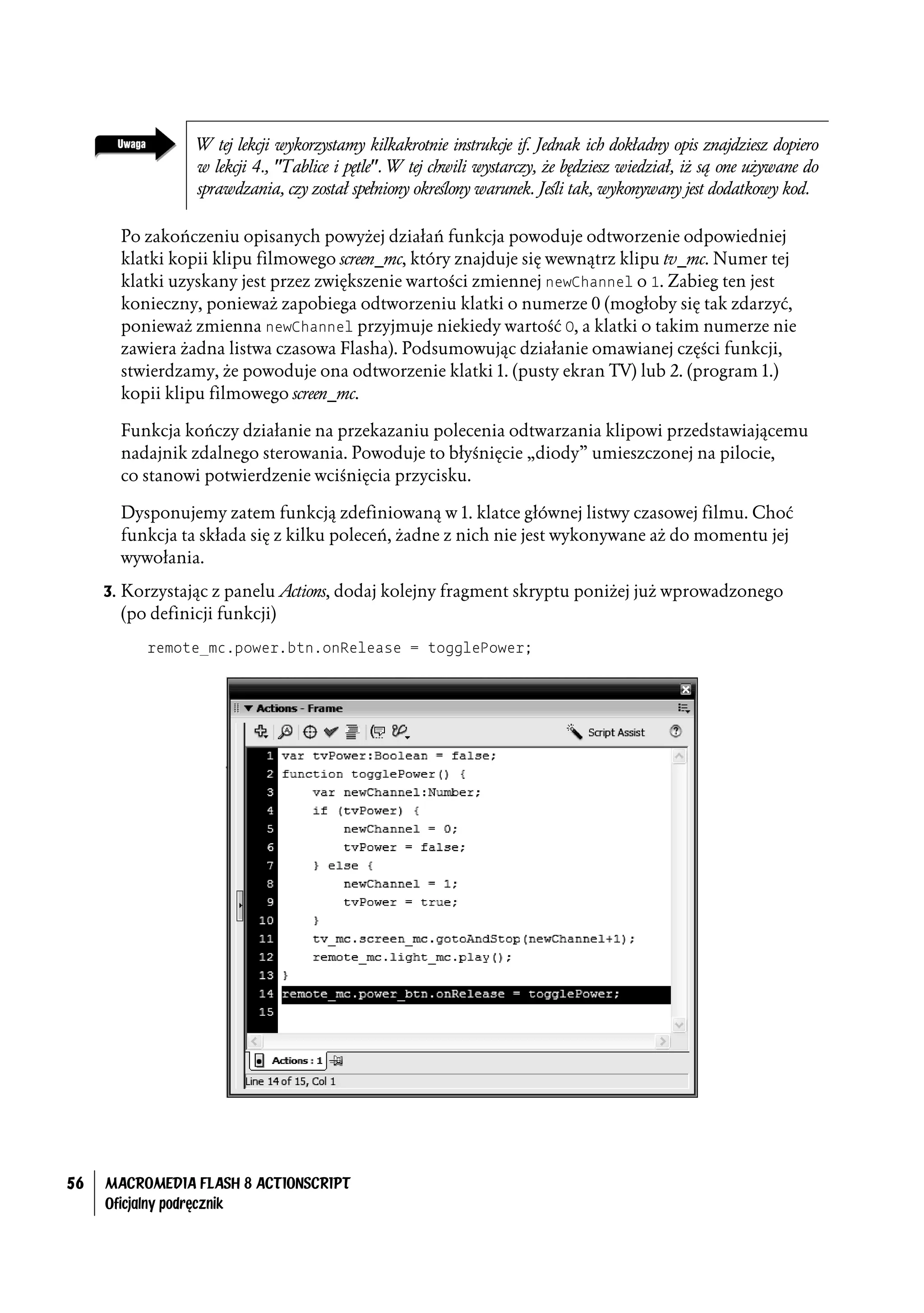 W tej lekcji wykorzystamy kilkakrotnie instrukcje if. Jednak ich dokładny opis znajdziesz dopiero
                 w lekcji 4., "Tablice i pętle". W tej chwili wystarczy, że będziesz wiedział, iż są one używane do
                 sprawdzania, czy został spełniony określony warunek. Jeśli tak, wykonywany jest dodatkowy kod.

       Po zakończeniu opisanych powyżej działań funkcja powoduje odtworzenie odpowiedniej
       klatki kopii klipu filmowego screen_mc, który znajduje się wewnątrz klipu tv_mc. Numer tej
       klatki uzyskany jest przez zwiększenie wartości zmiennej newChannel o 1. Zabieg ten jest
       konieczny, ponieważ zapobiega odtworzeniu klatki o numerze 0 (mogłoby się tak zdarzyć,
       ponieważ zmienna newChannel przyjmuje niekiedy wartość 0, a klatki o takim numerze nie
       zawiera żadna listwa czasowa Flasha). Podsumowując działanie omawianej części funkcji,
       stwierdzamy, że powoduje ona odtworzenie klatki 1. (pusty ekran TV) lub 2. (program 1.)
       kopii klipu filmowego screen_mc.

       Funkcja kończy działanie na przekazaniu polecenia odtwarzania klipowi przedstawiającemu
       nadajnik zdalnego sterowania. Powoduje to błyśnięcie „diody” umieszczonej na pilocie,
       co stanowi potwierdzenie wciśnięcia przycisku.

       Dysponujemy zatem funkcją zdefiniowaną w 1. klatce głównej listwy czasowej filmu. Choć
       funkcja ta składa się z kilku poleceń, żadne z nich nie jest wykonywane aż do momentu jej
       wywołania.

     3. Korzystając z panelu Actions, dodaj kolejny fragment skryptu poniżej już wprowadzonego
       (po definicji funkcji)

          remote_mc.power.btn.onRelease = togglePower;




56   MACROMEDIA FLASH 8 ACTIONSCRIPT
     Oficjalny podręcznik
 