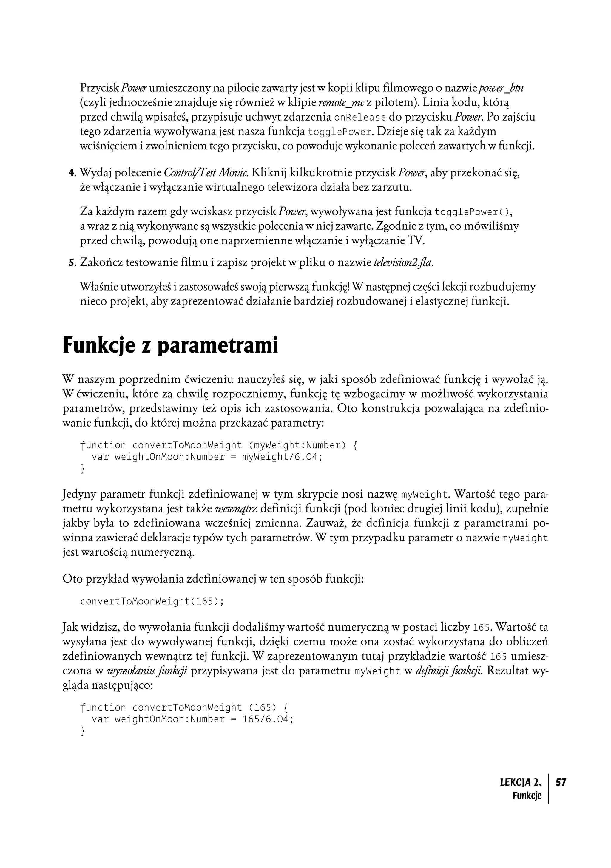 Przycisk Power umieszczony na pilocie zawarty jest w kopii klipu filmowego o nazwie power_btn
   (czyli jednocześnie znajduje się również w klipie remote_mc z pilotem). Linia kodu, którą
   przed chwilą wpisałeś, przypisuje uchwyt zdarzenia onRelease do przycisku Power. Po zajściu
   tego zdarzenia wywoływana jest nasza funkcja togglePower. Dzieje się tak za każdym
   wciśnięciem i zwolnieniem tego przycisku, co powoduje wykonanie poleceń zawartych w funkcji.

 4. Wydaj polecenie Control/Test Movie. Kliknij kilkukrotnie przycisk Power, aby przekonać się,
   że włączanie i wyłączanie wirtualnego telewizora działa bez zarzutu.

   Za każdym razem gdy wciskasz przycisk Power, wywoływana jest funkcja togglePower(),
   a wraz z nią wykonywane są wszystkie polecenia w niej zawarte. Zgodnie z tym, co mówiliśmy
   przed chwilą, powodują one naprzemienne włączanie i wyłączanie TV.
 5. Zakończ testowanie filmu i zapisz projekt w pliku o nazwie television2.fla.

   Właśnie utworzyłeś i zastosowałeś swoją pierwszą funkcję! W następnej części lekcji rozbudujemy
   nieco projekt, aby zaprezentować działanie bardziej rozbudowanej i elastycznej funkcji.



Funkcje z parametrami
W naszym poprzednim ćwiczeniu nauczyłeś się, w jaki sposób zdefiniować funkcję i wywołać ją.
W ćwiczeniu, które za chwilę rozpoczniemy, funkcję tę wzbogacimy w możliwość wykorzystania
parametrów, przedstawimy też opis ich zastosowania. Oto konstrukcja pozwalająca na zdefinio-
wanie funkcji, do której można przekazać parametry:
   function convertToMoonWeight (myWeight:Number) {
     var weightOnMoon:Number = myWeight/6.04;
   }

Jedyny parametr funkcji zdefiniowanej w tym skrypcie nosi nazwę myWeight. Wartość tego para-
metru wykorzystana jest także wewnątrz definicji funkcji (pod koniec drugiej linii kodu), zupełnie
jakby była to zdefiniowana wcześniej zmienna. Zauważ, że definicja funkcji z parametrami po-
winna zawierać deklaracje typów tych parametrów. W tym przypadku parametr o nazwie myWeight
jest wartością numeryczną.

Oto przykład wywołania zdefiniowanej w ten sposób funkcji:
   convertToMoonWeight(165);

Jak widzisz, do wywołania funkcji dodaliśmy wartość numeryczną w postaci liczby 165. Wartość ta
wysyłana jest do wywoływanej funkcji, dzięki czemu może ona zostać wykorzystana do obliczeń
zdefiniowanych wewnątrz tej funkcji. W zaprezentowanym tutaj przykładzie wartość 165 umiesz-
czona w wywołaniu funkcji przypisywana jest do parametru myWeight w definicji funkcji. Rezultat wy-
gląda następująco:
   function convertToMoonWeight (165) {
     var weightOnMoon:Number = 165/6.04;
   }




                                                                                          LEKCJA 2.   57
                                                                                            Funkcje
 