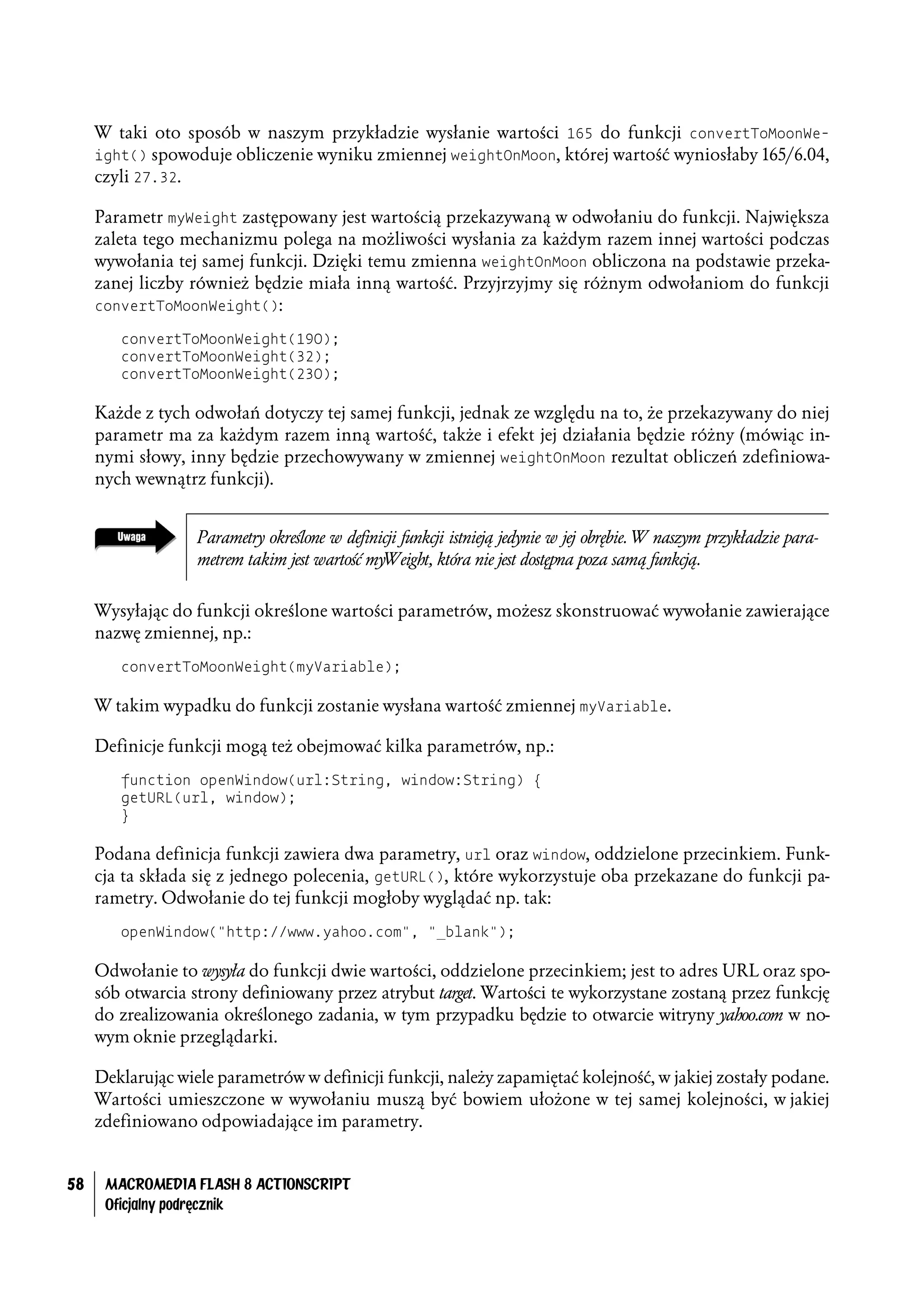 W taki oto sposób w naszym przykładzie wysłanie wartości 165 do funkcji convertToMoonWe-
     ight() spowoduje obliczenie wyniku zmiennej weightOnMoon, której wartość wyniosłaby 165/6.04,
     czyli 27.32.

     Parametr myWeight zastępowany jest wartością przekazywaną w odwołaniu do funkcji. Największa
     zaleta tego mechanizmu polega na możliwości wysłania za każdym razem innej wartości podczas
     wywołania tej samej funkcji. Dzięki temu zmienna weightOnMoon obliczona na podstawie przeka-
     zanej liczby również będzie miała inną wartość. Przyjrzyjmy się różnym odwołaniom do funkcji
     convertToMoonWeight():

        convertToMoonWeight(190);
        convertToMoonWeight(32);
        convertToMoonWeight(230);

     Każde z tych odwołań dotyczy tej samej funkcji, jednak ze względu na to, że przekazywany do niej
     parametr ma za każdym razem inną wartość, także i efekt jej działania będzie różny (mówiąc in-
     nymi słowy, inny będzie przechowywany w zmiennej weightOnMoon rezultat obliczeń zdefiniowa-
     nych wewnątrz funkcji).


                   Parametry określone w definicji funkcji istnieją jedynie w jej obrębie. W naszym przykładzie para-
                   metrem takim jest wartość myWeight, która nie jest dostępna poza samą funkcją.


     Wysyłając do funkcji określone wartości parametrów, możesz skonstruować wywołanie zawierające
     nazwę zmiennej, np.:
        convertToMoonWeight(myVariable);

     W takim wypadku do funkcji zostanie wysłana wartość zmiennej myVariable.

     Definicje funkcji mogą też obejmować kilka parametrów, np.:
        function openWindow(url:String, window:String) {
        getURL(url, window);
        }

     Podana definicja funkcji zawiera dwa parametry, url oraz window, oddzielone przecinkiem. Funk-
     cja ta składa się z jednego polecenia, getURL(), które wykorzystuje oba przekazane do funkcji pa-
     rametry. Odwołanie do tej funkcji mogłoby wyglądać np. tak:
        openWindow("http://www.yahoo.com", "_blank");

     Odwołanie to wysyła do funkcji dwie wartości, oddzielone przecinkiem; jest to adres URL oraz spo-
     sób otwarcia strony definiowany przez atrybut target. Wartości te wykorzystane zostaną przez funkcję
     do zrealizowania określonego zadania, w tym przypadku będzie to otwarcie witryny yahoo.com w no-
     wym oknie przeglądarki.

     Deklarując wiele parametrów w definicji funkcji, należy zapamiętać kolejność, w jakiej zostały podane.
     Wartości umieszczone w wywołaniu muszą być bowiem ułożone w tej samej kolejności, w jakiej
     zdefiniowano odpowiadające im parametry.


58    MACROMEDIA FLASH 8 ACTIONSCRIPT
      Oficjalny podręcznik
 