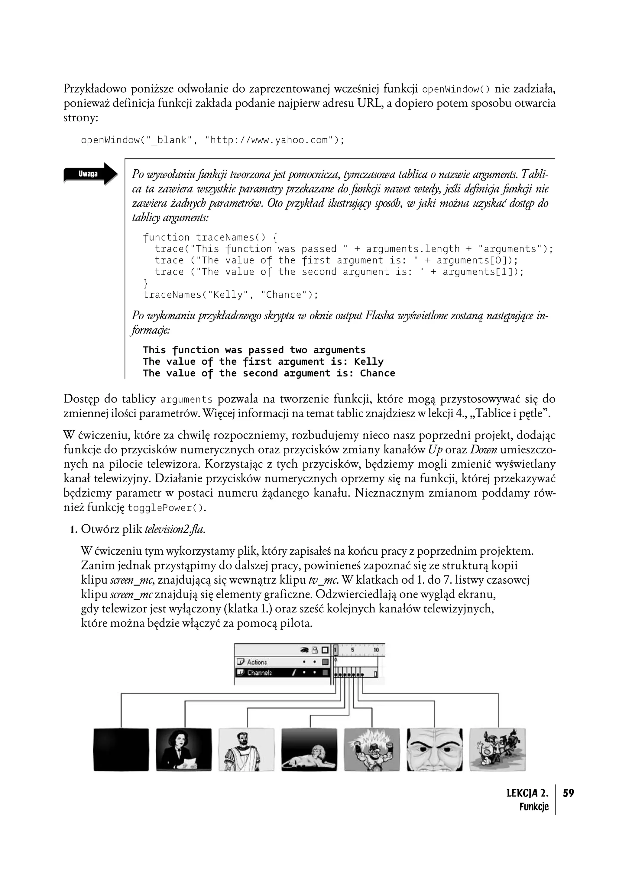 Przykładowo poniższe odwołanie do zaprezentowanej wcześniej funkcji openWindow() nie zadziała,
ponieważ definicja funkcji zakłada podanie najpierw adresu URL, a dopiero potem sposobu otwarcia
strony:
   openWindow("_blank", "http://www.yahoo.com");


               Po wywołaniu funkcji tworzona jest pomocnicza, tymczasowa tablica o nazwie arguments. Tabli-
               ca ta zawiera wszystkie parametry przekazane do funkcji nawet wtedy, jeśli definicja funkcji nie
               zawiera żadnych parametrów. Oto przykład ilustrujący sposób, w jaki można uzyskać dostęp do
               tablicy arguments:
                 function traceNames() {
                   trace("This function was passed " + arguments.length + "arguments");
                   trace ("The value of the first argument is: " + arguments[0]);
                   trace ("The value of the second argument is: " + arguments[1]);
                 }
                 traceNames("Kelly", "Chance");

               Po wykonaniu przykładowego skryptu w oknie output Flasha wyświetlone zostaną następujące in-
               formacje:
                 This function was passed two arguments
                 The value of the first argument is: Kelly
                 The value of the second argument is: Chance

Dostęp do tablicy arguments pozwala na tworzenie funkcji, które mogą przystosowywać się do
zmiennej ilości parametrów. Więcej informacji na temat tablic znajdziesz w lekcji 4., „Tablice i pętle”.
W ćwiczeniu, które za chwilę rozpoczniemy, rozbudujemy nieco nasz poprzedni projekt, dodając
funkcje do przycisków numerycznych oraz przycisków zmiany kanałów Up oraz Down umieszczo-
nych na pilocie telewizora. Korzystając z tych przycisków, będziemy mogli zmienić wyświetlany
kanał telewizyjny. Działanie przycisków numerycznych oprzemy się na funkcji, której przekazywać
będziemy parametr w postaci numeru żądanego kanału. Nieznacznym zmianom poddamy rów-
nież funkcję togglePower().
 1. Otwórz plik television2.fla.

   W ćwiczeniu tym wykorzystamy plik, który zapisałeś na końcu pracy z poprzednim projektem.
   Zanim jednak przystąpimy do dalszej pracy, powinieneś zapoznać się ze strukturą kopii
   klipu screen_mc, znajdującą się wewnątrz klipu tv_mc. W klatkach od 1. do 7. listwy czasowej
   klipu screen_mc znajdują się elementy graficzne. Odzwierciedlają one wygląd ekranu,
   gdy telewizor jest wyłączony (klatka 1.) oraz sześć kolejnych kanałów telewizyjnych,
   które można będzie włączyć za pomocą pilota.




                                                                                                     LEKCJA 2.    59
                                                                                                       Funkcje
 
