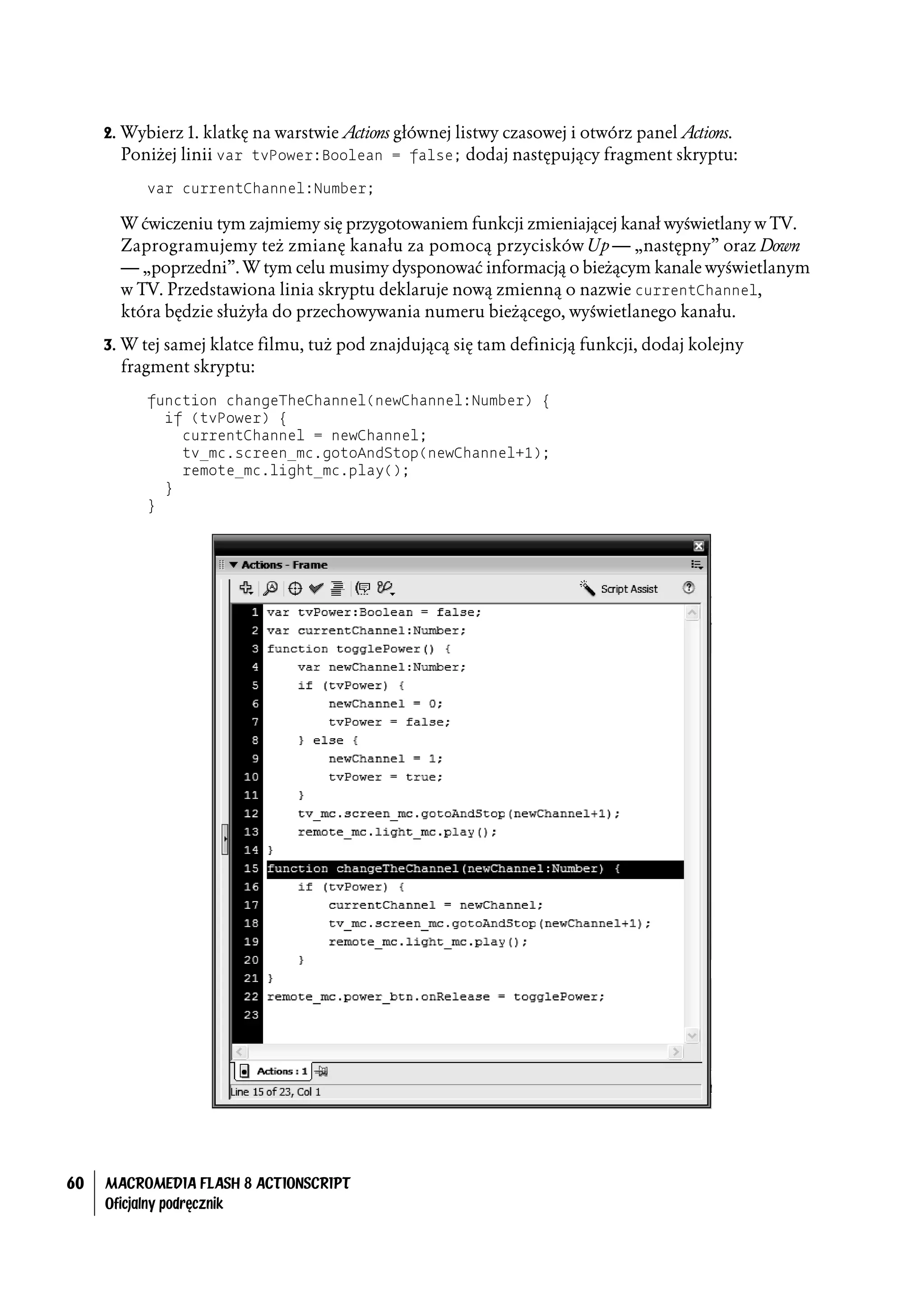 2. Wybierz 1. klatkę na warstwie Actions głównej listwy czasowej i otwórz panel Actions.
        Poniżej linii var tvPower:Boolean = false; dodaj następujący fragment skryptu:
           var currentChannel:Number;

       W ćwiczeniu tym zajmiemy się przygotowaniem funkcji zmieniającej kanał wyświetlany w TV.
       Zaprogramujemy też zmianę kanału za pomocą przycisków Up — „następny” oraz Down
       — „poprzedni”. W tym celu musimy dysponować informacją o bieżącym kanale wyświetlanym
       w TV. Przedstawiona linia skryptu deklaruje nową zmienną o nazwie currentChannel,
       która będzie służyła do przechowywania numeru bieżącego, wyświetlanego kanału.
     3. W tej samej klatce filmu, tuż pod znajdującą się tam definicją funkcji, dodaj kolejny
       fragment skryptu:
           function changeTheChannel(newChannel:Number) {
             if (tvPower) {
               currentChannel = newChannel;
               tv_mc.screen_mc.gotoAndStop(newChannel+1);
               remote_mc.light_mc.play();
             }
           }




60   MACROMEDIA FLASH 8 ACTIONSCRIPT
     Oficjalny podręcznik
 