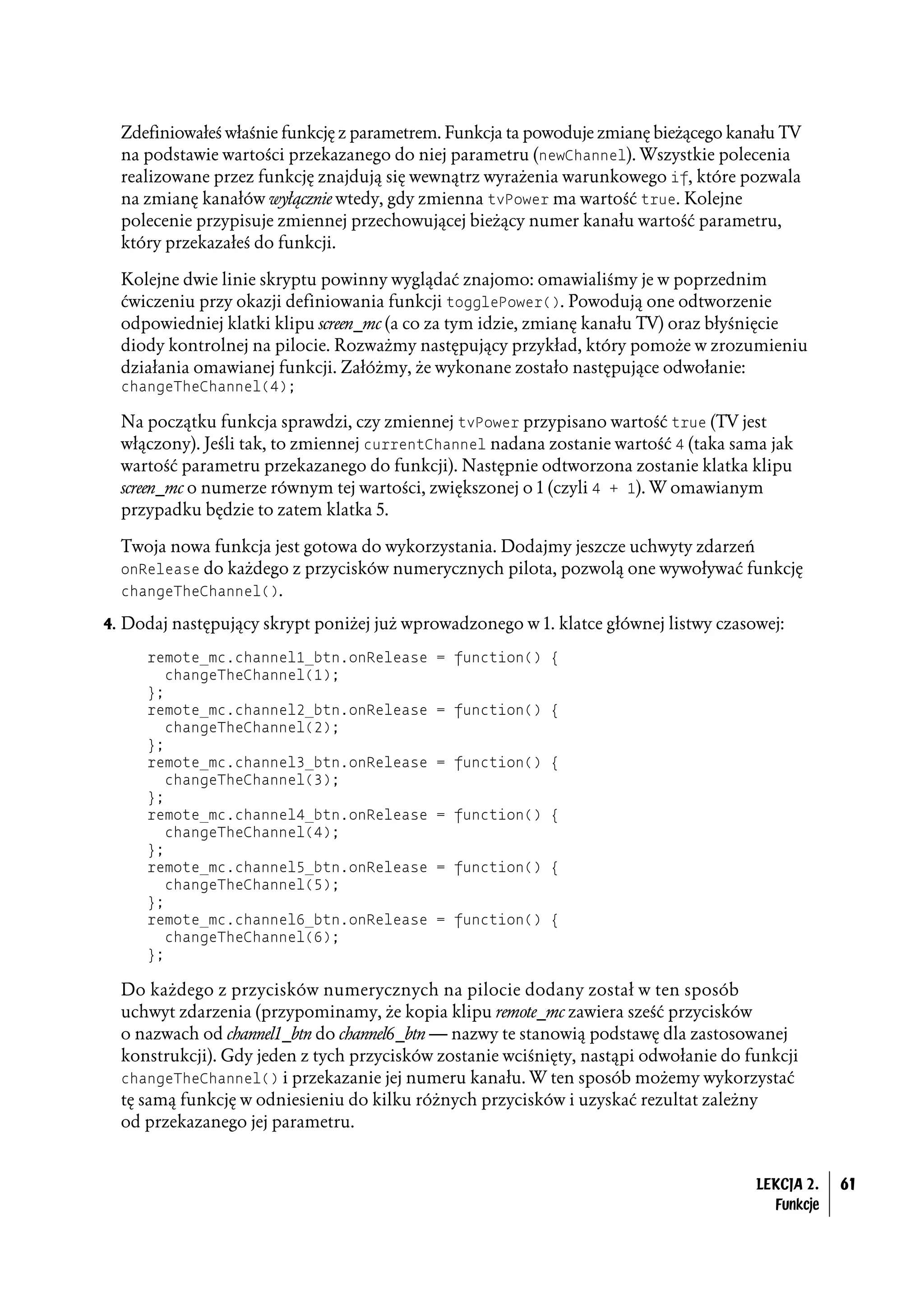 Zdefiniowałeś właśnie funkcję z parametrem. Funkcja ta powoduje zmianę bieżącego kanału TV
  na podstawie wartości przekazanego do niej parametru (newChannel). Wszystkie polecenia
  realizowane przez funkcję znajdują się wewnątrz wyrażenia warunkowego if, które pozwala
  na zmianę kanałów wyłącznie wtedy, gdy zmienna tvPower ma wartość true. Kolejne
  polecenie przypisuje zmiennej przechowującej bieżący numer kanału wartość parametru,
  który przekazałeś do funkcji.

  Kolejne dwie linie skryptu powinny wyglądać znajomo: omawialiśmy je w poprzednim
  ćwiczeniu przy okazji definiowania funkcji togglePower(). Powodują one odtworzenie
  odpowiedniej klatki klipu screen_mc (a co za tym idzie, zmianę kanału TV) oraz błyśnięcie
  diody kontrolnej na pilocie. Rozważmy następujący przykład, który pomoże w zrozumieniu
  działania omawianej funkcji. Załóżmy, że wykonane zostało następujące odwołanie:
  changeTheChannel(4);

  Na początku funkcja sprawdzi, czy zmiennej tvPower przypisano wartość true (TV jest
  włączony). Jeśli tak, to zmiennej currentChannel nadana zostanie wartość 4 (taka sama jak
  wartość parametru przekazanego do funkcji). Następnie odtworzona zostanie klatka klipu
  screen_mc o numerze równym tej wartości, zwiększonej o 1 (czyli 4 + 1). W omawianym
  przypadku będzie to zatem klatka 5.

  Twoja nowa funkcja jest gotowa do wykorzystania. Dodajmy jeszcze uchwyty zdarzeń
  onRelease do każdego z przycisków numerycznych pilota, pozwolą one wywoływać funkcję
  changeTheChannel().

4. Dodaj następujący skrypt poniżej już wprowadzonego w 1. klatce głównej listwy czasowej:

     remote_mc.channel1_btn.onRelease       = function() {
        changeTheChannel(1);
     };
     remote_mc.channel2_btn.onRelease       = function() {
        changeTheChannel(2);
     };
     remote_mc.channel3_btn.onRelease       = function() {
        changeTheChannel(3);
     };
     remote_mc.channel4_btn.onRelease       = function() {
        changeTheChannel(4);
     };
     remote_mc.channel5_btn.onRelease       = function() {
        changeTheChannel(5);
     };
     remote_mc.channel6_btn.onRelease       = function() {
        changeTheChannel(6);
     };

  Do każdego z przycisków numerycznych na pilocie dodany został w ten sposób
  uchwyt zdarzenia (przypominamy, że kopia klipu remote_mc zawiera sześć przycisków
  o nazwach od channel1_btn do channel6_btn — nazwy te stanowią podstawę dla zastosowanej
  konstrukcji). Gdy jeden z tych przycisków zostanie wciśnięty, nastąpi odwołanie do funkcji
  changeTheChannel() i przekazanie jej numeru kanału. W ten sposób możemy wykorzystać
  tę samą funkcję w odniesieniu do kilku różnych przycisków i uzyskać rezultat zależny
  od przekazanego jej parametru.


                                                                                      LEKCJA 2.   61
                                                                                        Funkcje
 