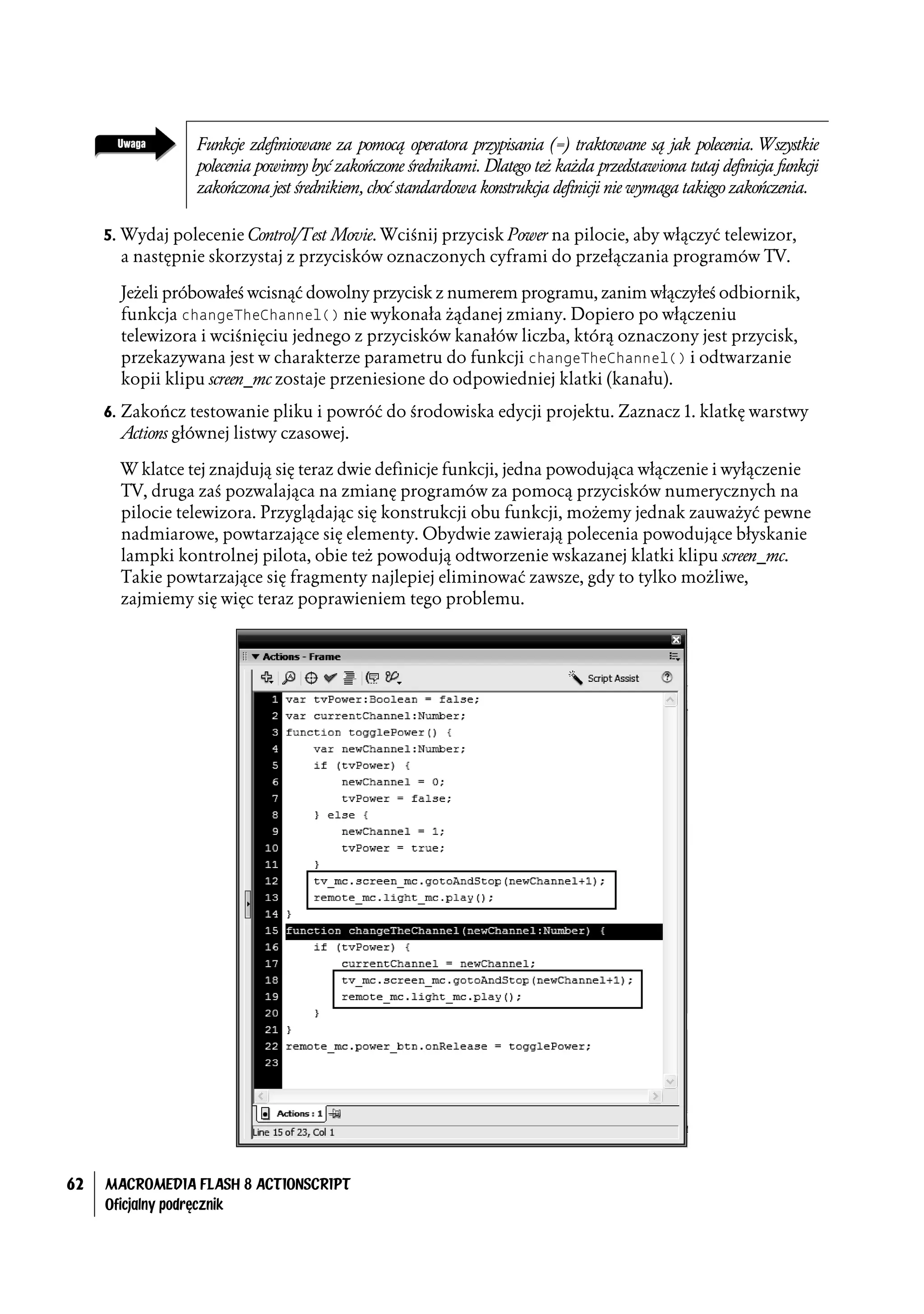 Funkcje zdefiniowane za pomocą operatora przypisania (=) traktowane są jak polecenia. Wszystkie
                  polecenia powinny być zakończone średnikami. Dlatego też każda przedstawiona tutaj definicja funkcji
                  zakończona jest średnikiem, choć standardowa konstrukcja definicji nie wymaga takiego zakończenia.

     5. Wydaj polecenie Control/Test Movie. Wciśnij przycisk Power na pilocie, aby włączyć telewizor,
       a następnie skorzystaj z przycisków oznaczonych cyframi do przełączania programów TV.

       Jeżeli próbowałeś wcisnąć dowolny przycisk z numerem programu, zanim włączyłeś odbiornik,
       funkcja changeTheChannel() nie wykonała żądanej zmiany. Dopiero po włączeniu
       telewizora i wciśnięciu jednego z przycisków kanałów liczba, którą oznaczony jest przycisk,
       przekazywana jest w charakterze parametru do funkcji changeTheChannel() i odtwarzanie
       kopii klipu screen_mc zostaje przeniesione do odpowiedniej klatki (kanału).
     6. Zakończ testowanie pliku i powróć do środowiska edycji projektu. Zaznacz 1. klatkę warstwy
       Actions głównej listwy czasowej.

       W klatce tej znajdują się teraz dwie definicje funkcji, jedna powodująca włączenie i wyłączenie
       TV, druga zaś pozwalająca na zmianę programów za pomocą przycisków numerycznych na
       pilocie telewizora. Przyglądając się konstrukcji obu funkcji, możemy jednak zauważyć pewne
       nadmiarowe, powtarzające się elementy. Obydwie zawierają polecenia powodujące błyskanie
       lampki kontrolnej pilota, obie też powodują odtworzenie wskazanej klatki klipu screen_mc.
       Takie powtarzające się fragmenty najlepiej eliminować zawsze, gdy to tylko możliwe,
       zajmiemy się więc teraz poprawieniem tego problemu.




62   MACROMEDIA FLASH 8 ACTIONSCRIPT
     Oficjalny podręcznik
 