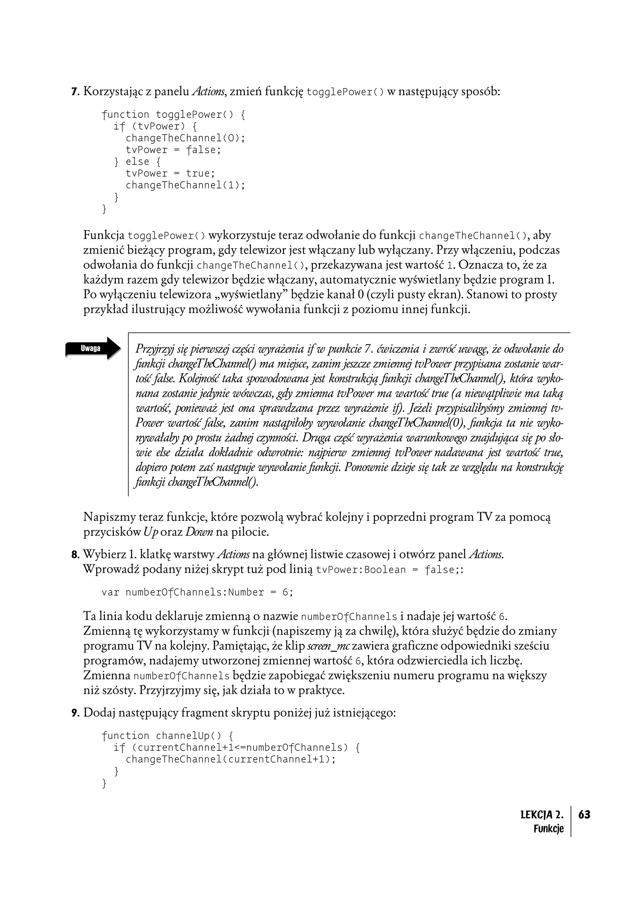 7. Korzystając z panelu Actions, zmień funkcję togglePower() w następujący sposób:

      function togglePower() {
        if (tvPower) {
          changeTheChannel(0);
          tvPower = false;
        } else {
          tvPower = true;
          changeTheChannel(1);
        }
      }

  Funkcja togglePower() wykorzystuje teraz odwołanie do funkcji changeTheChannel(), aby
  zmienić bieżący program, gdy telewizor jest włączany lub wyłączany. Przy włączeniu, podczas
  odwołania do funkcji changeTheChannel(), przekazywana jest wartość 1. Oznacza to, że za
  każdym razem gdy telewizor będzie włączany, automatycznie wyświetlany będzie program 1.
  Po wyłączeniu telewizora „wyświetlany” będzie kanał 0 (czyli pusty ekran). Stanowi to prosty
  przykład ilustrujący możliwość wywołania funkcji z poziomu innej funkcji.


             Przyjrzyj się pierwszej części wyrażenia if w punkcie 7. ćwiczenia i zwróć uwagę, że odwołanie do
             funkcji changeTheChannel() ma miejsce, zanim jeszcze zmiennej tvPower przypisana zostanie war-
             tość false. Kolejność taka spowodowana jest konstrukcją funkcji changeTheChannel(), która wyko-
             nana zostanie jedynie wówczas, gdy zmienna tvPower ma wartość true (a niewątpliwie ma taką
             wartość, ponieważ jest ona sprawdzana przez wyrażenie if). Jeżeli przypisalibyśmy zmiennej tv-
             Power wartość false, zanim nastąpiłoby wywołanie changeTheChannel(0), funkcja ta nie wyko-
             nywałaby po prostu żadnej czynności. Druga część wyrażenia warunkowego znajdująca się po sło-
             wie else działa dokładnie odwrotnie: najpierw zmiennej tvPower nadawana jest wartość true,
             dopiero potem zaś następuje wywołanie funkcji. Ponownie dzieje się tak ze względu na konstrukcję
             funkcji changeTheChannel().


  Napiszmy teraz funkcje, które pozwolą wybrać kolejny i poprzedni program TV za pomocą
  przycisków Up oraz Down na pilocie.
8. Wybierz 1. klatkę warstwy Actions na głównej listwie czasowej i otwórz panel Actions.
   Wprowadź podany niżej skrypt tuż pod linią tvPower:Boolean = false;:
      var numberOfChannels:Number = 6;

  Ta linia kodu deklaruje zmienną o nazwie numberOfChannels i nadaje jej wartość 6.
  Zmienną tę wykorzystamy w funkcji (napiszemy ją za chwilę), która służyć będzie do zmiany
  programu TV na kolejny. Pamiętając, że klip screen_mc zawiera graficzne odpowiedniki sześciu
  programów, nadajemy utworzonej zmiennej wartość 6, która odzwierciedla ich liczbę.
  Zmienna numberOfChannels będzie zapobiegać zwiększeniu numeru programu na większy
  niż szósty. Przyjrzyjmy się, jak działa to w praktyce.
9. Dodaj następujący fragment skryptu poniżej już istniejącego:

      function channelUp() {
        if (currentChannel+1<=numberOfChannels) {
          changeTheChannel(currentChannel+1);
        }
      }


                                                                                                    LEKCJA 2.    63
                                                                                                      Funkcje
 