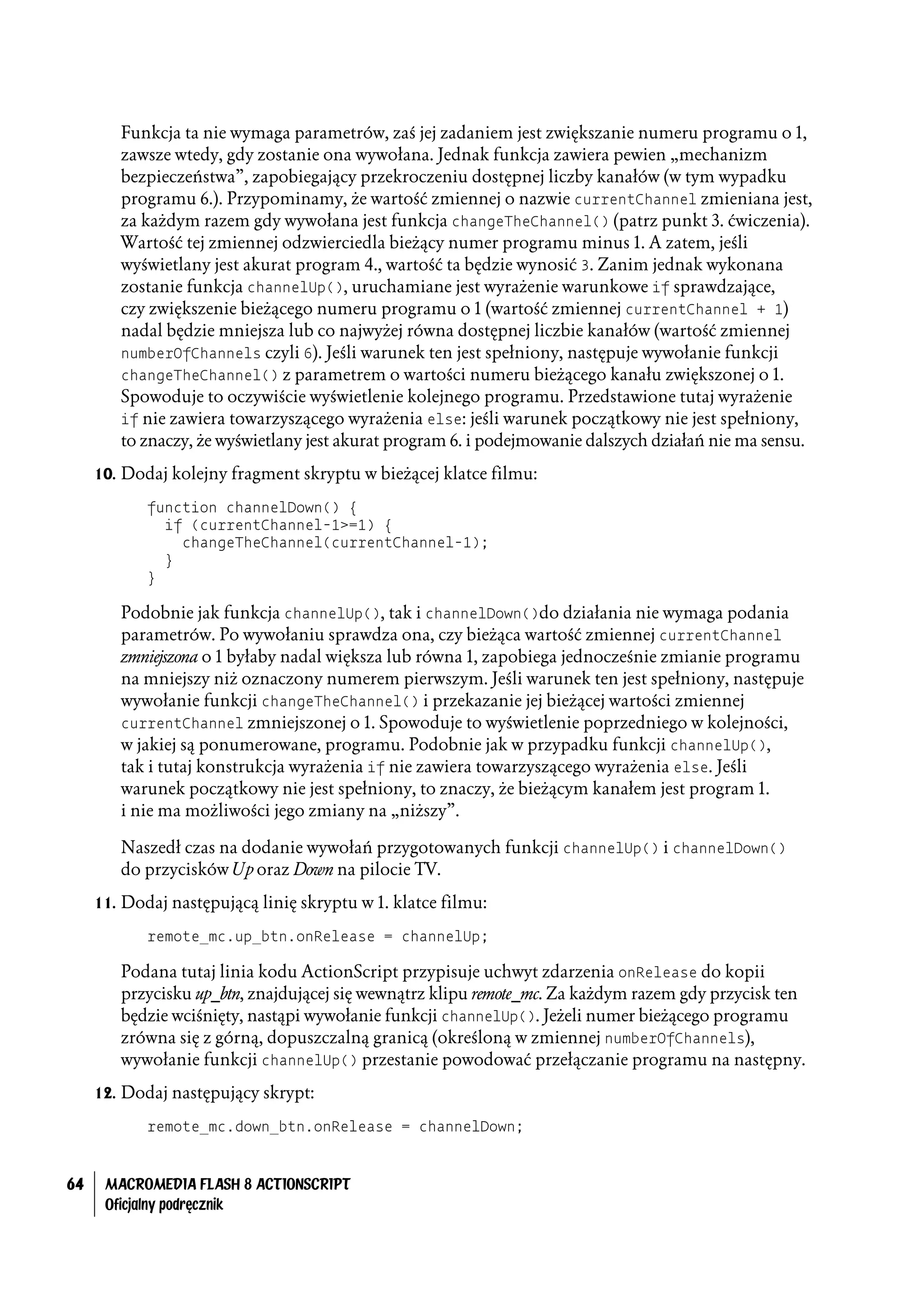Funkcja ta nie wymaga parametrów, zaś jej zadaniem jest zwiększanie numeru programu o 1,
        zawsze wtedy, gdy zostanie ona wywołana. Jednak funkcja zawiera pewien „mechanizm
        bezpieczeństwa”, zapobiegający przekroczeniu dostępnej liczby kanałów (w tym wypadku
        programu 6.). Przypominamy, że wartość zmiennej o nazwie currentChannel zmieniana jest,
        za każdym razem gdy wywołana jest funkcja changeTheChannel() (patrz punkt 3. ćwiczenia).
        Wartość tej zmiennej odzwierciedla bieżący numer programu minus 1. A zatem, jeśli
        wyświetlany jest akurat program 4., wartość ta będzie wynosić 3. Zanim jednak wykonana
        zostanie funkcja channelUp(), uruchamiane jest wyrażenie warunkowe if sprawdzające,
        czy zwiększenie bieżącego numeru programu o 1 (wartość zmiennej currentChannel + 1)
        nadal będzie mniejsza lub co najwyżej równa dostępnej liczbie kanałów (wartość zmiennej
        numberOfChannels czyli 6). Jeśli warunek ten jest spełniony, następuje wywołanie funkcji
        changeTheChannel() z parametrem o wartości numeru bieżącego kanału zwiększonej o 1.
        Spowoduje to oczywiście wyświetlenie kolejnego programu. Przedstawione tutaj wyrażenie
        if nie zawiera towarzyszącego wyrażenia else: jeśli warunek początkowy nie jest spełniony,
        to znaczy, że wyświetlany jest akurat program 6. i podejmowanie dalszych działań nie ma sensu.
     10. Dodaj kolejny fragment skryptu w bieżącej klatce filmu:

            function channelDown() {
              if (currentChannel-1>=1) {
                changeTheChannel(currentChannel-1);
              }
            }

        Podobnie jak funkcja channelUp(), tak i channelDown()do działania nie wymaga podania
        parametrów. Po wywołaniu sprawdza ona, czy bieżąca wartość zmiennej currentChannel
        zmniejszona o 1 byłaby nadal większa lub równa 1, zapobiega jednocześnie zmianie programu
        na mniejszy niż oznaczony numerem pierwszym. Jeśli warunek ten jest spełniony, następuje
        wywołanie funkcji changeTheChannel() i przekazanie jej bieżącej wartości zmiennej
        currentChannel zmniejszonej o 1. Spowoduje to wyświetlenie poprzedniego w kolejności,
        w jakiej są ponumerowane, programu. Podobnie jak w przypadku funkcji channelUp(),
        tak i tutaj konstrukcja wyrażenia if nie zawiera towarzyszącego wyrażenia else. Jeśli
        warunek początkowy nie jest spełniony, to znaczy, że bieżącym kanałem jest program 1.
        i nie ma możliwości jego zmiany na „niższy”.

        Naszedł czas na dodanie wywołań przygotowanych funkcji channelUp() i channelDown()
        do przycisków Up oraz Down na pilocie TV.
     11. Dodaj następującą linię skryptu w 1. klatce filmu:

            remote_mc.up_btn.onRelease = channelUp;

        Podana tutaj linia kodu ActionScript przypisuje uchwyt zdarzenia onRelease do kopii
        przycisku up_btn, znajdującej się wewnątrz klipu remote_mc. Za każdym razem gdy przycisk ten
        będzie wciśnięty, nastąpi wywołanie funkcji channelUp(). Jeżeli numer bieżącego programu
        zrówna się z górną, dopuszczalną granicą (określoną w zmiennej numberOfChannels),
        wywołanie funkcji channelUp() przestanie powodować przełączanie programu na następny.
     12. Dodaj następujący skrypt:

            remote_mc.down_btn.onRelease = channelDown;


64    MACROMEDIA FLASH 8 ACTIONSCRIPT
      Oficjalny podręcznik
 