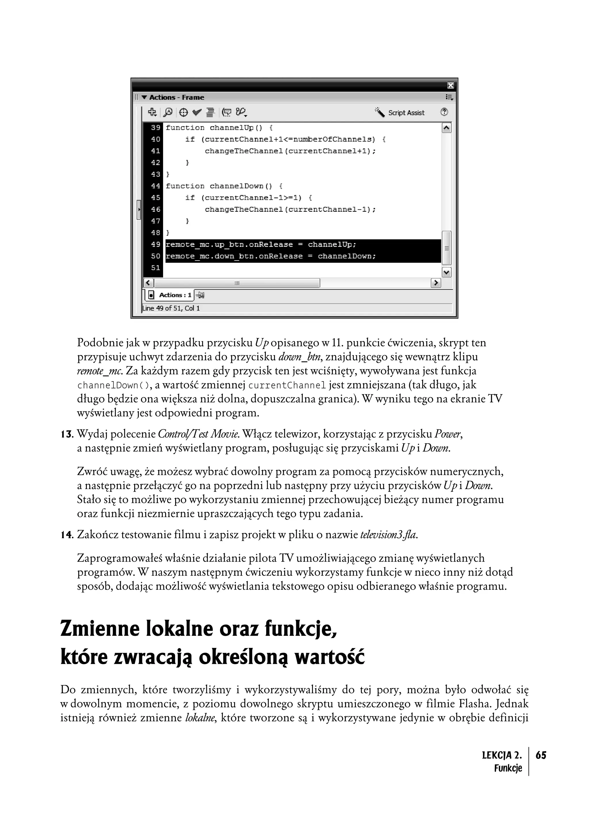 Podobnie jak w przypadku przycisku Up opisanego w 11. punkcie ćwiczenia, skrypt ten
   przypisuje uchwyt zdarzenia do przycisku down_btn, znajdującego się wewnątrz klipu
   remote_mc. Za każdym razem gdy przycisk ten jest wciśnięty, wywoływana jest funkcja
   channelDown(), a wartość zmiennej currentChannel jest zmniejszana (tak długo, jak
   długo będzie ona większa niż dolna, dopuszczalna granica). W wyniku tego na ekranie TV
   wyświetlany jest odpowiedni program.
13. Wydaj polecenie Control/Test Movie. Włącz telewizor, korzystając z przycisku Power,
   a następnie zmień wyświetlany program, posługując się przyciskami Up i Down.

   Zwróć uwagę, że możesz wybrać dowolny program za pomocą przycisków numerycznych,
   a następnie przełączyć go na poprzedni lub następny przy użyciu przycisków Up i Down.
   Stało się to możliwe po wykorzystaniu zmiennej przechowującej bieżący numer programu
   oraz funkcji niezmiernie upraszczających tego typu zadania.
14. Zakończ testowanie filmu i zapisz projekt w pliku o nazwie television3.fla.

   Zaprogramowałeś właśnie działanie pilota TV umożliwiającego zmianę wyświetlanych
   programów. W naszym następnym ćwiczeniu wykorzystamy funkcje w nieco inny niż dotąd
   sposób, dodając możliwość wyświetlania tekstowego opisu odbieranego właśnie programu.



Zmienne lokalne oraz funkcje,
które zwracają określoną wartość
Do zmiennych, które tworzyliśmy i wykorzystywaliśmy do tej pory, można było odwołać się
w dowolnym momencie, z poziomu dowolnego skryptu umieszczonego w filmie Flasha. Jednak
istnieją również zmienne lokalne, które tworzone są i wykorzystywane jedynie w obrębie definicji


                                                                                          LEKCJA 2.   65
                                                                                            Funkcje
 