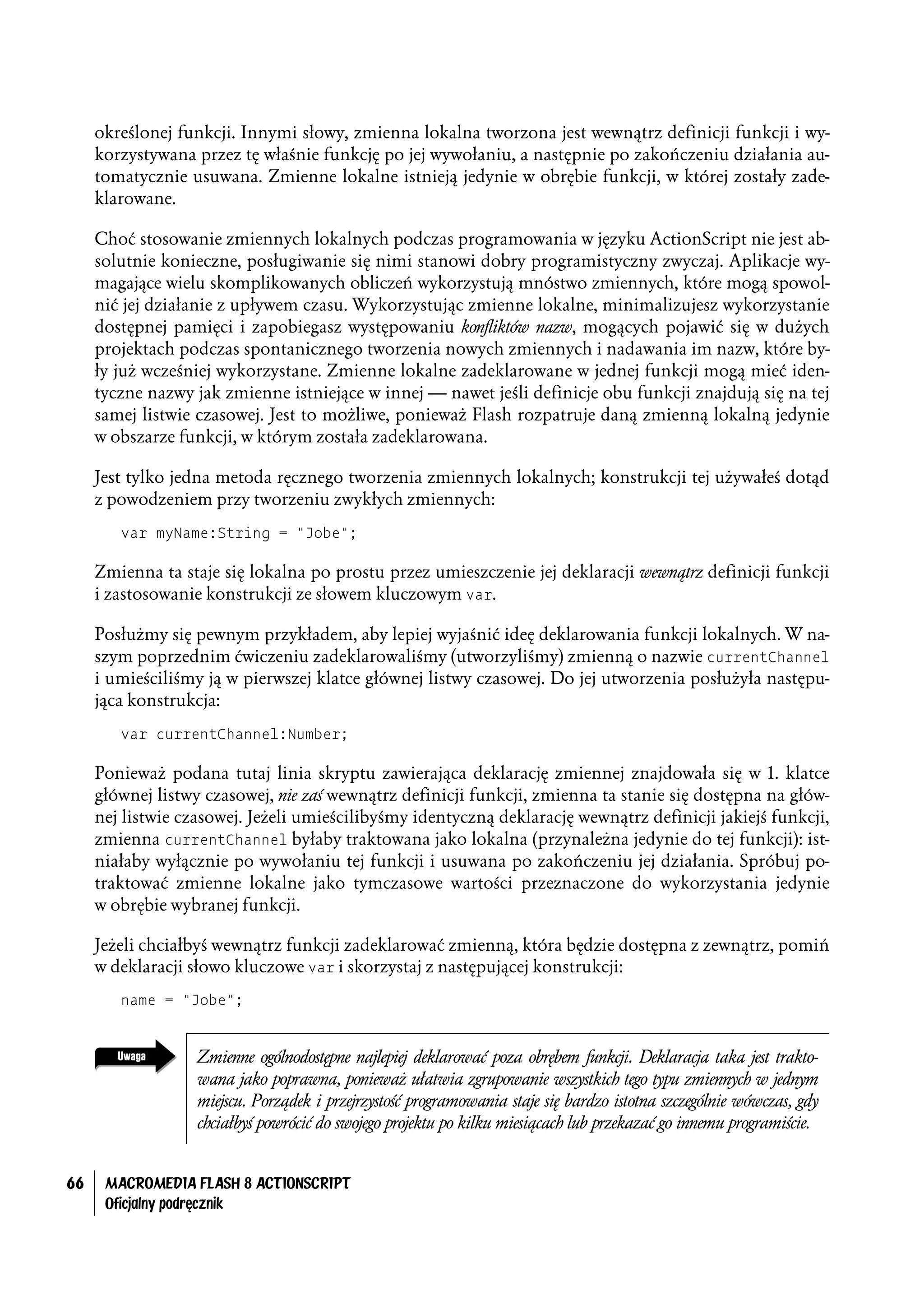 określonej funkcji. Innymi słowy, zmienna lokalna tworzona jest wewnątrz definicji funkcji i wy-
     korzystywana przez tę właśnie funkcję po jej wywołaniu, a następnie po zakończeniu działania au-
     tomatycznie usuwana. Zmienne lokalne istnieją jedynie w obrębie funkcji, w której zostały zade-
     klarowane.

     Choć stosowanie zmiennych lokalnych podczas programowania w języku ActionScript nie jest ab-
     solutnie konieczne, posługiwanie się nimi stanowi dobry programistyczny zwyczaj. Aplikacje wy-
     magające wielu skomplikowanych obliczeń wykorzystują mnóstwo zmiennych, które mogą spowol-
     nić jej działanie z upływem czasu. Wykorzystując zmienne lokalne, minimalizujesz wykorzystanie
     dostępnej pamięci i zapobiegasz występowaniu konfliktów nazw, mogących pojawić się w dużych
     projektach podczas spontanicznego tworzenia nowych zmiennych i nadawania im nazw, które by-
     ły już wcześniej wykorzystane. Zmienne lokalne zadeklarowane w jednej funkcji mogą mieć iden-
     tyczne nazwy jak zmienne istniejące w innej — nawet jeśli definicje obu funkcji znajdują się na tej
     samej listwie czasowej. Jest to możliwe, ponieważ Flash rozpatruje daną zmienną lokalną jedynie
     w obszarze funkcji, w którym została zadeklarowana.

     Jest tylko jedna metoda ręcznego tworzenia zmiennych lokalnych; konstrukcji tej używałeś dotąd
     z powodzeniem przy tworzeniu zwykłych zmiennych:
        var myName:String = "Jobe";

     Zmienna ta staje się lokalna po prostu przez umieszczenie jej deklaracji wewnątrz definicji funkcji
     i zastosowanie konstrukcji ze słowem kluczowym var.

     Posłużmy się pewnym przykładem, aby lepiej wyjaśnić ideę deklarowania funkcji lokalnych. W na-
     szym poprzednim ćwiczeniu zadeklarowaliśmy (utworzyliśmy) zmienną o nazwie currentChannel
     i umieściliśmy ją w pierwszej klatce głównej listwy czasowej. Do jej utworzenia posłużyła następu-
     jąca konstrukcja:
        var currentChannel:Number;

     Ponieważ podana tutaj linia skryptu zawierająca deklarację zmiennej znajdowała się w 1. klatce
     głównej listwy czasowej, nie zaś wewnątrz definicji funkcji, zmienna ta stanie się dostępna na głów-
     nej listwie czasowej. Jeżeli umieścilibyśmy identyczną deklarację wewnątrz definicji jakiejś funkcji,
     zmienna currentChannel byłaby traktowana jako lokalna (przynależna jedynie do tej funkcji): ist-
     niałaby wyłącznie po wywołaniu tej funkcji i usuwana po zakończeniu jej działania. Spróbuj po-
     traktować zmienne lokalne jako tymczasowe wartości przeznaczone do wykorzystania jedynie
     w obrębie wybranej funkcji.

     Jeżeli chciałbyś wewnątrz funkcji zadeklarować zmienną, która będzie dostępna z zewnątrz, pomiń
     w deklaracji słowo kluczowe var i skorzystaj z następującej konstrukcji:
        name = "Jobe";


                   Zmienne ogólnodostępne najlepiej deklarować poza obrębem funkcji. Deklaracja taka jest trakto-
                   wana jako poprawna, ponieważ ułatwia zgrupowanie wszystkich tego typu zmiennych w jednym
                   miejscu. Porządek i przejrzystość programowania staje się bardzo istotna szczególnie wówczas, gdy
                   chciałbyś powrócić do swojego projektu po kilku miesiącach lub przekazać go innemu programiście.


66    MACROMEDIA FLASH 8 ACTIONSCRIPT
      Oficjalny podręcznik
 