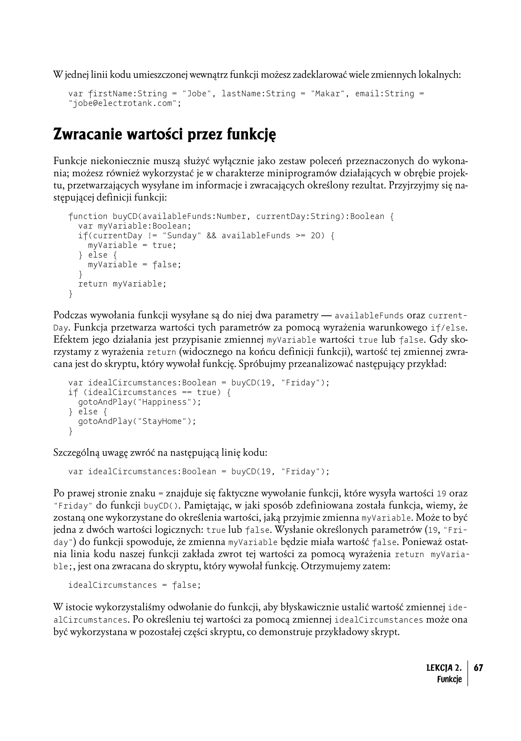 W jednej linii kodu umieszczonej wewnątrz funkcji możesz zadeklarować wiele zmiennych lokalnych:
   var firstName:String = "Jobe", lastName:String = "Makar", email:String =
   "jobe@electrotank.com";



Zwracanie wartości przez funkcję
Funkcje niekoniecznie muszą służyć wyłącznie jako zestaw poleceń przeznaczonych do wykona-
nia; możesz również wykorzystać je w charakterze miniprogramów działających w obrębie projek-
tu, przetwarzających wysyłane im informacje i zwracających określony rezultat. Przyjrzyjmy się na-
stępującej definicji funkcji:
   function buyCD(availableFunds:Number, currentDay:String):Boolean {
     var myVariable:Boolean;
     if(currentDay != "Sunday" && availableFunds >= 20) {
       myVariable = true;
     } else {
       myVariable = false;
     }
     return myVariable;
   }

Podczas wywołania funkcji wysyłane są do niej dwa parametry — availableFunds oraz current-
Day. Funkcja przetwarza wartości tych parametrów za pomocą wyrażenia warunkowego if/else.
Efektem jego działania jest przypisanie zmiennej myVariable wartości true lub false. Gdy sko-
rzystamy z wyrażenia return (widocznego na końcu definicji funkcji), wartość tej zmiennej zwra-
cana jest do skryptu, który wywołał funkcję. Spróbujmy przeanalizować następujący przykład:
   var idealCircumstances:Boolean = buyCD(19, "Friday");
   if (idealCircumstances == true) {
     gotoAndPlay("Happiness");
   } else {
     gotoAndPlay("StayHome");
   }

Szczególną uwagę zwróć na następującą linię kodu:
   var idealCircumstances:Boolean = buyCD(19, "Friday");

Po prawej stronie znaku = znajduje się faktyczne wywołanie funkcji, które wysyła wartości 19 oraz
"Friday" do funkcji buyCD(). Pamiętając, w jaki sposób zdefiniowana została funkcja, wiemy, że
zostaną one wykorzystane do określenia wartości, jaką przyjmie zmienna myVariable. Może to być
jedna z dwóch wartości logicznych: true lub false. Wysłanie określonych parametrów (19, "Fri-
day") do funkcji spowoduje, że zmienna myVariable będzie miała wartość false. Ponieważ ostat-
nia linia kodu naszej funkcji zakłada zwrot tej wartości za pomocą wyrażenia return myVaria-
ble;, jest ona zwracana do skryptu, który wywołał funkcję. Otrzymujemy zatem:

   idealCircumstances = false;

W istocie wykorzystaliśmy odwołanie do funkcji, aby błyskawicznie ustalić wartość zmiennej ide-
alCircumstances. Po określeniu tej wartości za pomocą zmiennej idealCircumstances może ona
być wykorzystana w pozostałej części skryptu, co demonstruje przykładowy skrypt.


                                                                                        LEKCJA 2.    67
                                                                                          Funkcje
 