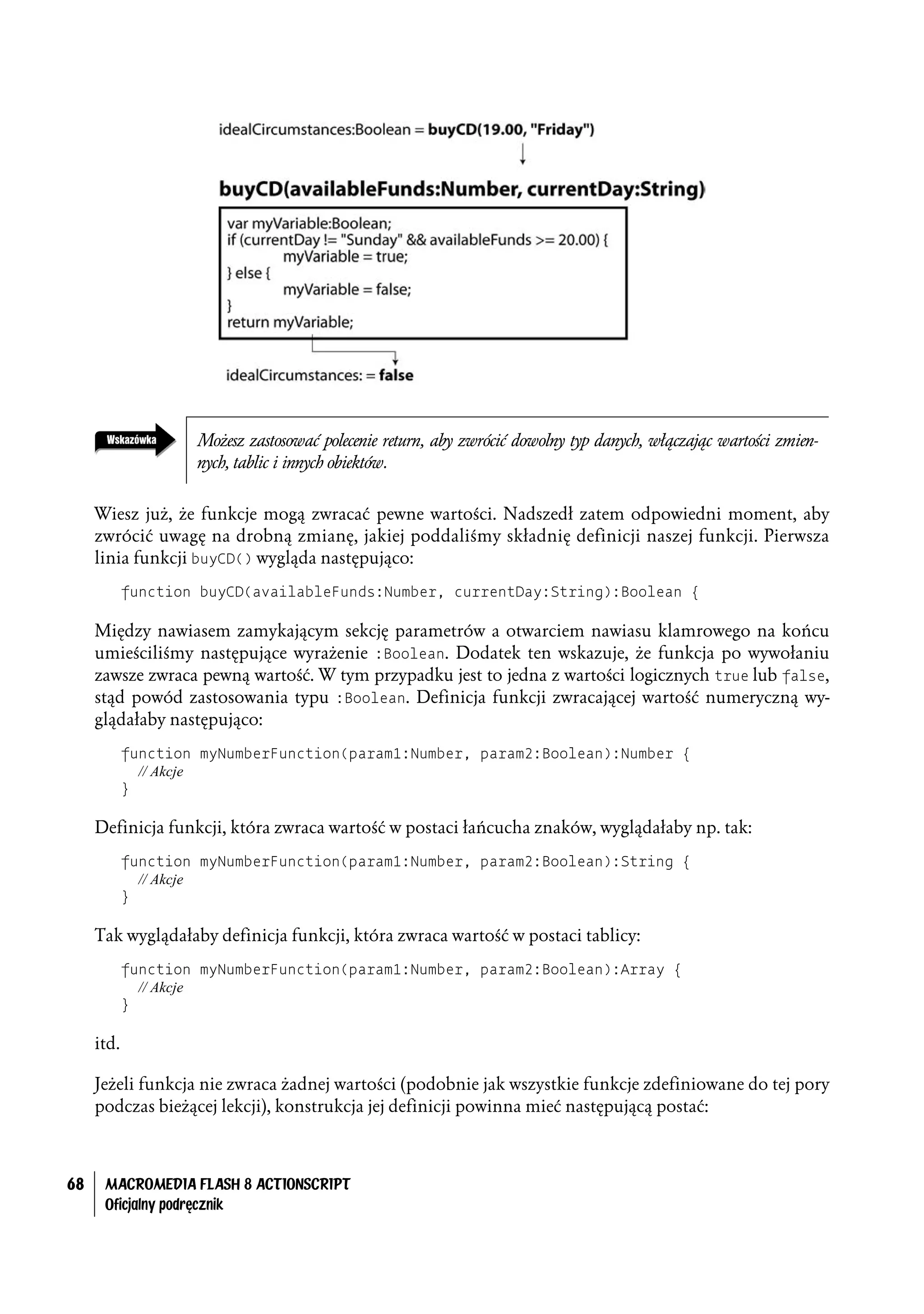 Możesz zastosować polecenie return, aby zwrócić dowolny typ danych, włączając wartości zmien-
                    nych, tablic i innych obiektów.


     Wiesz już, że funkcje mogą zwracać pewne wartości. Nadszedł zatem odpowiedni moment, aby
     zwrócić uwagę na drobną zmianę, jakiej poddaliśmy składnię definicji naszej funkcji. Pierwsza
     linia funkcji buyCD() wygląda następująco:
            function buyCD(availableFunds:Number, currentDay:String):Boolean {

     Między nawiasem zamykającym sekcję parametrów a otwarciem nawiasu klamrowego na końcu
     umieściliśmy następujące wyrażenie :Boolean. Dodatek ten wskazuje, że funkcja po wywołaniu
     zawsze zwraca pewną wartość. W tym przypadku jest to jedna z wartości logicznych true lub false,
     stąd powód zastosowania typu :Boolean. Definicja funkcji zwracającej wartość numeryczną wy-
     glądałaby następująco:
            function myNumberFunction(param1:Number, param2:Boolean):Number {
              // Akcje
            }

     Definicja funkcji, która zwraca wartość w postaci łańcucha znaków, wyglądałaby np. tak:
            function myNumberFunction(param1:Number, param2:Boolean):String {
              // Akcje
            }

     Tak wyglądałaby definicja funkcji, która zwraca wartość w postaci tablicy:
            function myNumberFunction(param1:Number, param2:Boolean):Array {
              // Akcje
            }

     itd.

     Jeżeli funkcja nie zwraca żadnej wartości (podobnie jak wszystkie funkcje zdefiniowane do tej pory
     podczas bieżącej lekcji), konstrukcja jej definicji powinna mieć następującą postać:



68    MACROMEDIA FLASH 8 ACTIONSCRIPT
      Oficjalny podręcznik
 