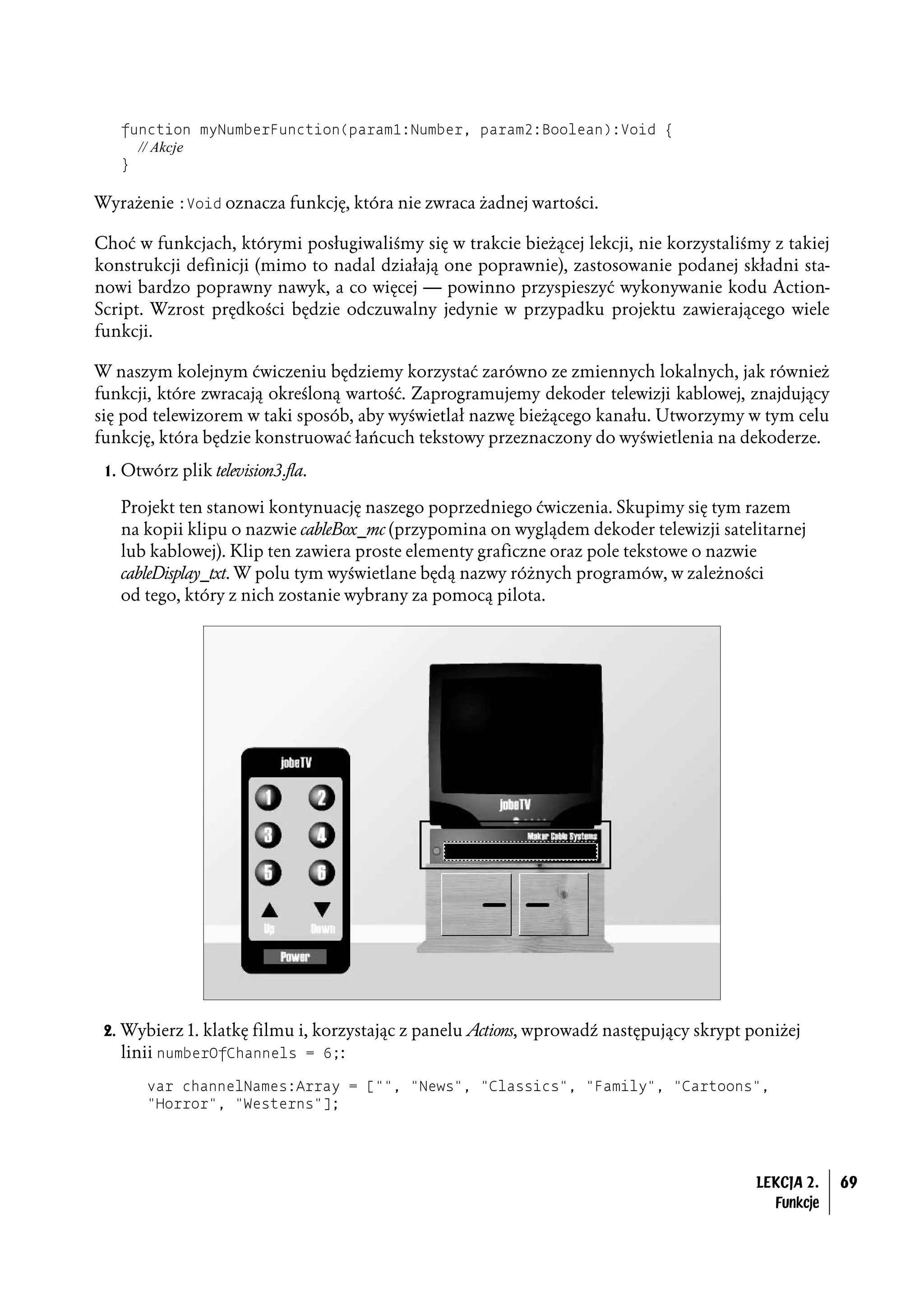 function myNumberFunction(param1:Number, param2:Boolean):Void {
     // Akcje
   }

Wyrażenie :Void oznacza funkcję, która nie zwraca żadnej wartości.

Choć w funkcjach, którymi posługiwaliśmy się w trakcie bieżącej lekcji, nie korzystaliśmy z takiej
konstrukcji definicji (mimo to nadal działają one poprawnie), zastosowanie podanej składni sta-
nowi bardzo poprawny nawyk, a co więcej — powinno przyspieszyć wykonywanie kodu Action-
Script. Wzrost prędkości będzie odczuwalny jedynie w przypadku projektu zawierającego wiele
funkcji.

W naszym kolejnym ćwiczeniu będziemy korzystać zarówno ze zmiennych lokalnych, jak również
funkcji, które zwracają określoną wartość. Zaprogramujemy dekoder telewizji kablowej, znajdujący
się pod telewizorem w taki sposób, aby wyświetlał nazwę bieżącego kanału. Utworzymy w tym celu
funkcję, która będzie konstruować łańcuch tekstowy przeznaczony do wyświetlenia na dekoderze.
 1. Otwórz plik television3.fla.

   Projekt ten stanowi kontynuację naszego poprzedniego ćwiczenia. Skupimy się tym razem
   na kopii klipu o nazwie cableBox_mc (przypomina on wyglądem dekoder telewizji satelitarnej
   lub kablowej). Klip ten zawiera proste elementy graficzne oraz pole tekstowe o nazwie
   cableDisplay_txt. W polu tym wyświetlane będą nazwy różnych programów, w zależności
   od tego, który z nich zostanie wybrany za pomocą pilota.




 2. Wybierz 1. klatkę filmu i, korzystając z panelu Actions, wprowadź następujący skrypt poniżej
    linii numberOfChannels = 6;:
       var channelNames:Array = ["", "News", "Classics", "Family", "Cartoons",
       "Horror", "Westerns"];




                                                                                         LEKCJA 2.   69
                                                                                           Funkcje
 