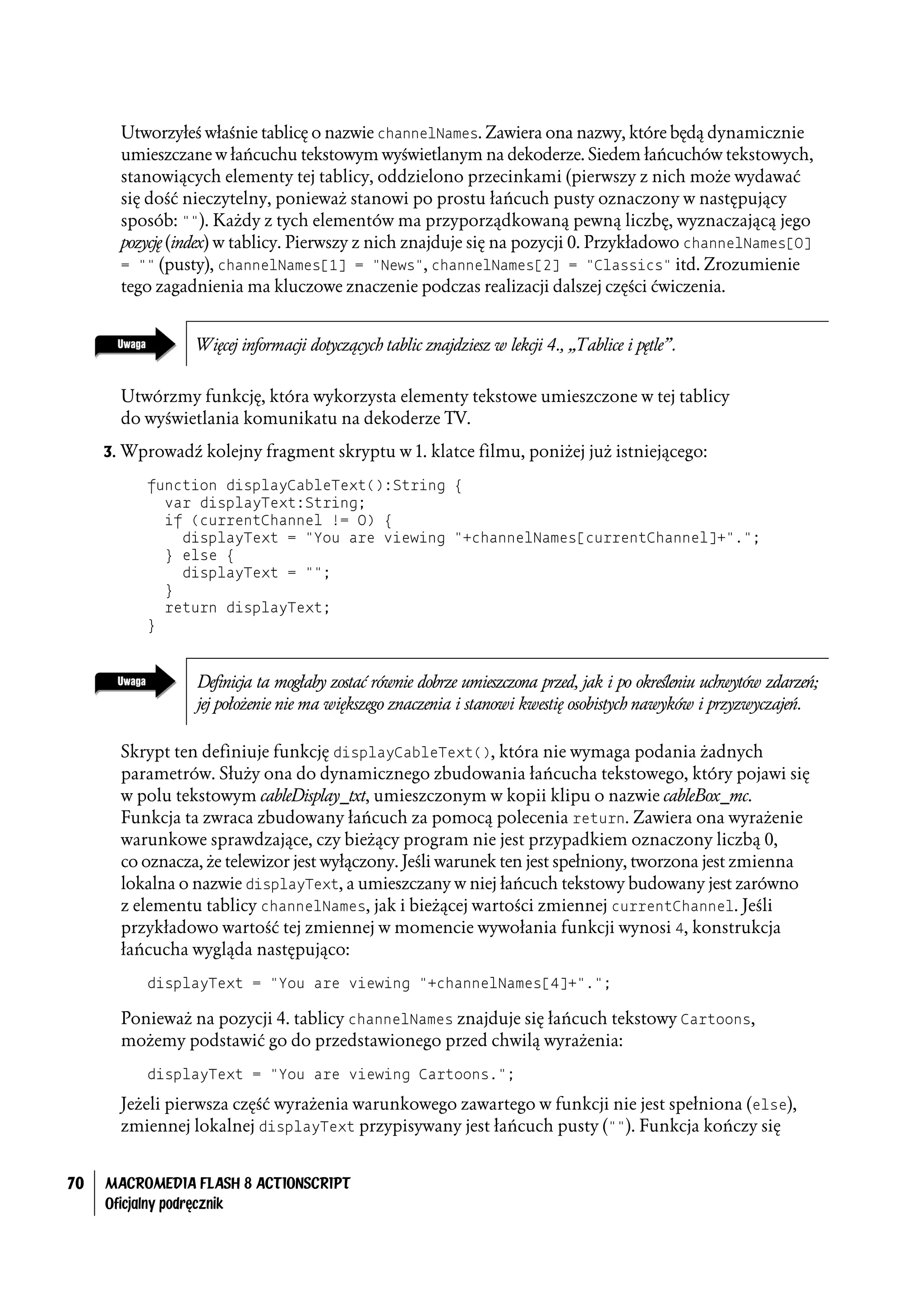 Utworzyłeś właśnie tablicę o nazwie channelNames. Zawiera ona nazwy, które będą dynamicznie
       umieszczane w łańcuchu tekstowym wyświetlanym na dekoderze. Siedem łańcuchów tekstowych,
       stanowiących elementy tej tablicy, oddzielono przecinkami (pierwszy z nich może wydawać
       się dość nieczytelny, ponieważ stanowi po prostu łańcuch pusty oznaczony w następujący
       sposób: ""). Każdy z tych elementów ma przyporządkowaną pewną liczbę, wyznaczającą jego
       pozycję (index) w tablicy. Pierwszy z nich znajduje się na pozycji 0. Przykładowo channelNames[0]
       = "" (pusty), channelNames[1] = "News", channelNames[2] = "Classics" itd. Zrozumienie
       tego zagadnienia ma kluczowe znaczenie podczas realizacji dalszej części ćwiczenia.


                 Więcej informacji dotyczących tablic znajdziesz w lekcji 4., „Tablice i pętle”.


       Utwórzmy funkcję, która wykorzysta elementy tekstowe umieszczone w tej tablicy
       do wyświetlania komunikatu na dekoderze TV.
     3. Wprowadź kolejny fragment skryptu w 1. klatce filmu, poniżej już istniejącego:

          function displayCableText():String {
            var displayText:String;
            if (currentChannel != 0) {
              displayText = "You are viewing "+channelNames[currentChannel]+".";
            } else {
              displayText = "";
            }
            return displayText;
          }


                 Definicja ta mogłaby zostać równie dobrze umieszczona przed, jak i po określeniu uchwytów zdarzeń;
                 jej położenie nie ma większego znaczenia i stanowi kwestię osobistych nawyków i przyzwyczajeń.

       Skrypt ten definiuje funkcję displayCableText(), która nie wymaga podania żadnych
       parametrów. Służy ona do dynamicznego zbudowania łańcucha tekstowego, który pojawi się
       w polu tekstowym cableDisplay_txt, umieszczonym w kopii klipu o nazwie cableBox_mc.
       Funkcja ta zwraca zbudowany łańcuch za pomocą polecenia return. Zawiera ona wyrażenie
       warunkowe sprawdzające, czy bieżący program nie jest przypadkiem oznaczony liczbą 0,
       co oznacza, że telewizor jest wyłączony. Jeśli warunek ten jest spełniony, tworzona jest zmienna
       lokalna o nazwie displayText, a umieszczany w niej łańcuch tekstowy budowany jest zarówno
       z elementu tablicy channelNames, jak i bieżącej wartości zmiennej currentChannel. Jeśli
       przykładowo wartość tej zmiennej w momencie wywołania funkcji wynosi 4, konstrukcja
       łańcucha wygląda następująco:
          displayText = "You are viewing "+channelNames[4]+".";

       Ponieważ na pozycji 4. tablicy channelNames znajduje się łańcuch tekstowy Cartoons,
       możemy podstawić go do przedstawionego przed chwilą wyrażenia:
          displayText = "You are viewing Cartoons.";

       Jeżeli pierwsza część wyrażenia warunkowego zawartego w funkcji nie jest spełniona (else),
       zmiennej lokalnej displayText przypisywany jest łańcuch pusty (""). Funkcja kończy się


70   MACROMEDIA FLASH 8 ACTIONSCRIPT
     Oficjalny podręcznik
 