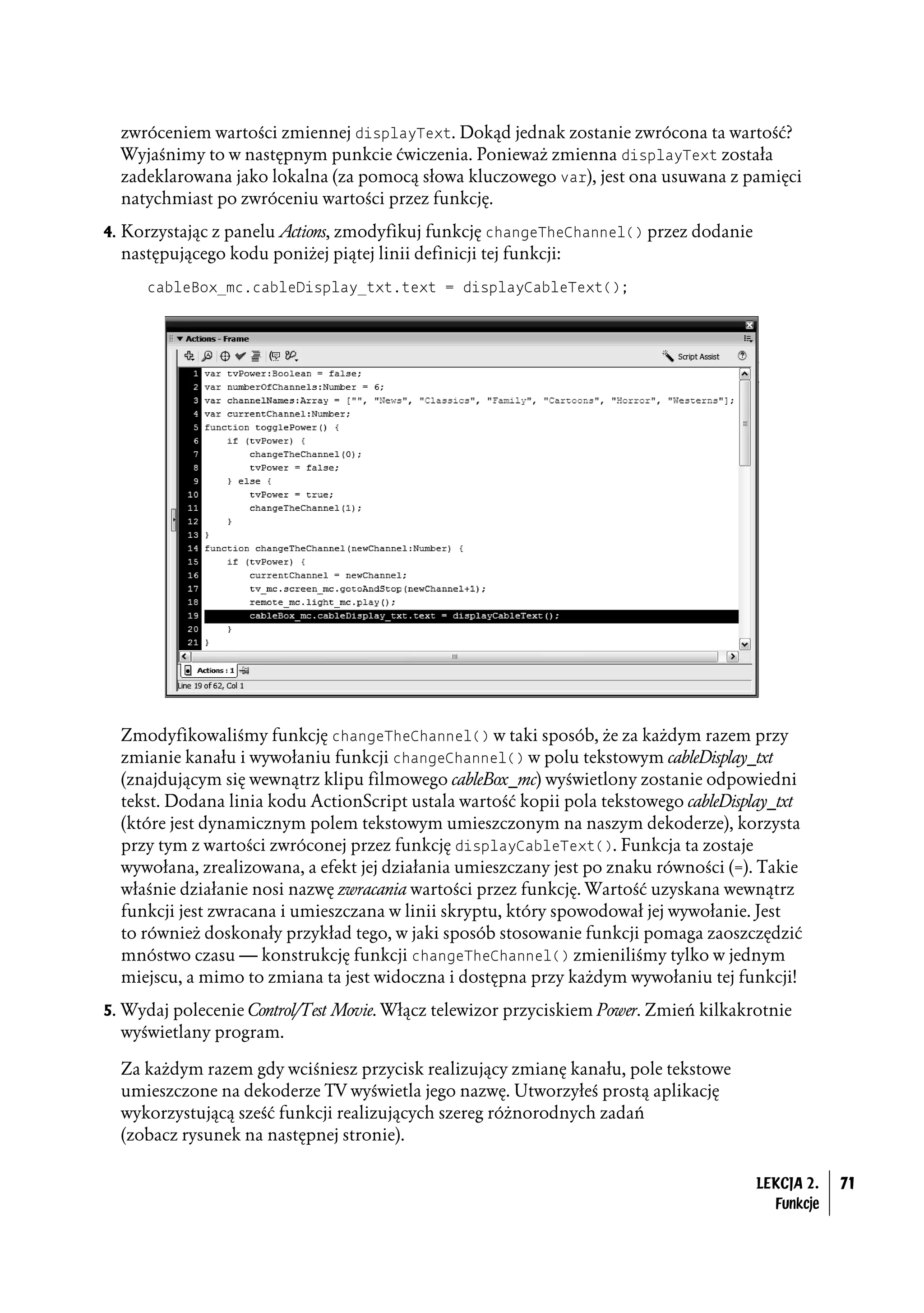 zwróceniem wartości zmiennej displayText. Dokąd jednak zostanie zwrócona ta wartość?
  Wyjaśnimy to w następnym punkcie ćwiczenia. Ponieważ zmienna displayText została
  zadeklarowana jako lokalna (za pomocą słowa kluczowego var), jest ona usuwana z pamięci
  natychmiast po zwróceniu wartości przez funkcję.
4. Korzystając z panelu Actions, zmodyfikuj funkcję changeTheChannel() przez dodanie
  następującego kodu poniżej piątej linii definicji tej funkcji:
     cableBox_mc.cableDisplay_txt.text = displayCableText();




  Zmodyfikowaliśmy funkcję changeTheChannel() w taki sposób, że za każdym razem przy
  zmianie kanału i wywołaniu funkcji changeChannel() w polu tekstowym cableDisplay_txt
  (znajdującym się wewnątrz klipu filmowego cableBox_mc) wyświetlony zostanie odpowiedni
  tekst. Dodana linia kodu ActionScript ustala wartość kopii pola tekstowego cableDisplay_txt
  (które jest dynamicznym polem tekstowym umieszczonym na naszym dekoderze), korzysta
  przy tym z wartości zwróconej przez funkcję displayCableText(). Funkcja ta zostaje
  wywołana, zrealizowana, a efekt jej działania umieszczany jest po znaku równości (=). Takie
  właśnie działanie nosi nazwę zwracania wartości przez funkcję. Wartość uzyskana wewnątrz
  funkcji jest zwracana i umieszczana w linii skryptu, który spowodował jej wywołanie. Jest
  to również doskonały przykład tego, w jaki sposób stosowanie funkcji pomaga zaoszczędzić
  mnóstwo czasu — konstrukcję funkcji changeTheChannel() zmieniliśmy tylko w jednym
  miejscu, a mimo to zmiana ta jest widoczna i dostępna przy każdym wywołaniu tej funkcji!
5. Wydaj polecenie Control/Test Movie. Włącz telewizor przyciskiem Power. Zmień kilkakrotnie
  wyświetlany program.

  Za każdym razem gdy wciśniesz przycisk realizujący zmianę kanału, pole tekstowe
  umieszczone na dekoderze TV wyświetla jego nazwę. Utworzyłeś prostą aplikację
  wykorzystującą sześć funkcji realizujących szereg różnorodnych zadań
  (zobacz rysunek na następnej stronie).

                                                                                       LEKCJA 2.   71
                                                                                         Funkcje
 