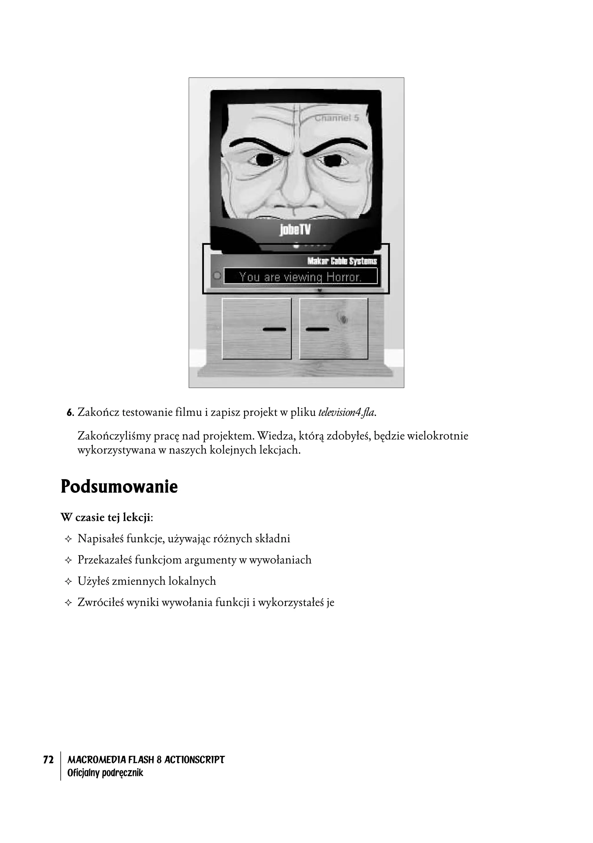 6. Zakończ testowanie filmu i zapisz projekt w pliku television4.fla.

        Zakończyliśmy pracę nad projektem. Wiedza, którą zdobyłeś, będzie wielokrotnie
        wykorzystywana w naszych kolejnych lekcjach.


     Podsumowanie
     W czasie tej lekcji:
     ² Napisałeś funkcje, używając różnych składni

     ² Przekazałeś funkcjom argumenty w wywołaniach

     ² Użyłeś zmiennych lokalnych

     ² Zwróciłeś wyniki wywołania funkcji i wykorzystałeś je




72    MACROMEDIA FLASH 8 ACTIONSCRIPT
      Oficjalny podręcznik
 