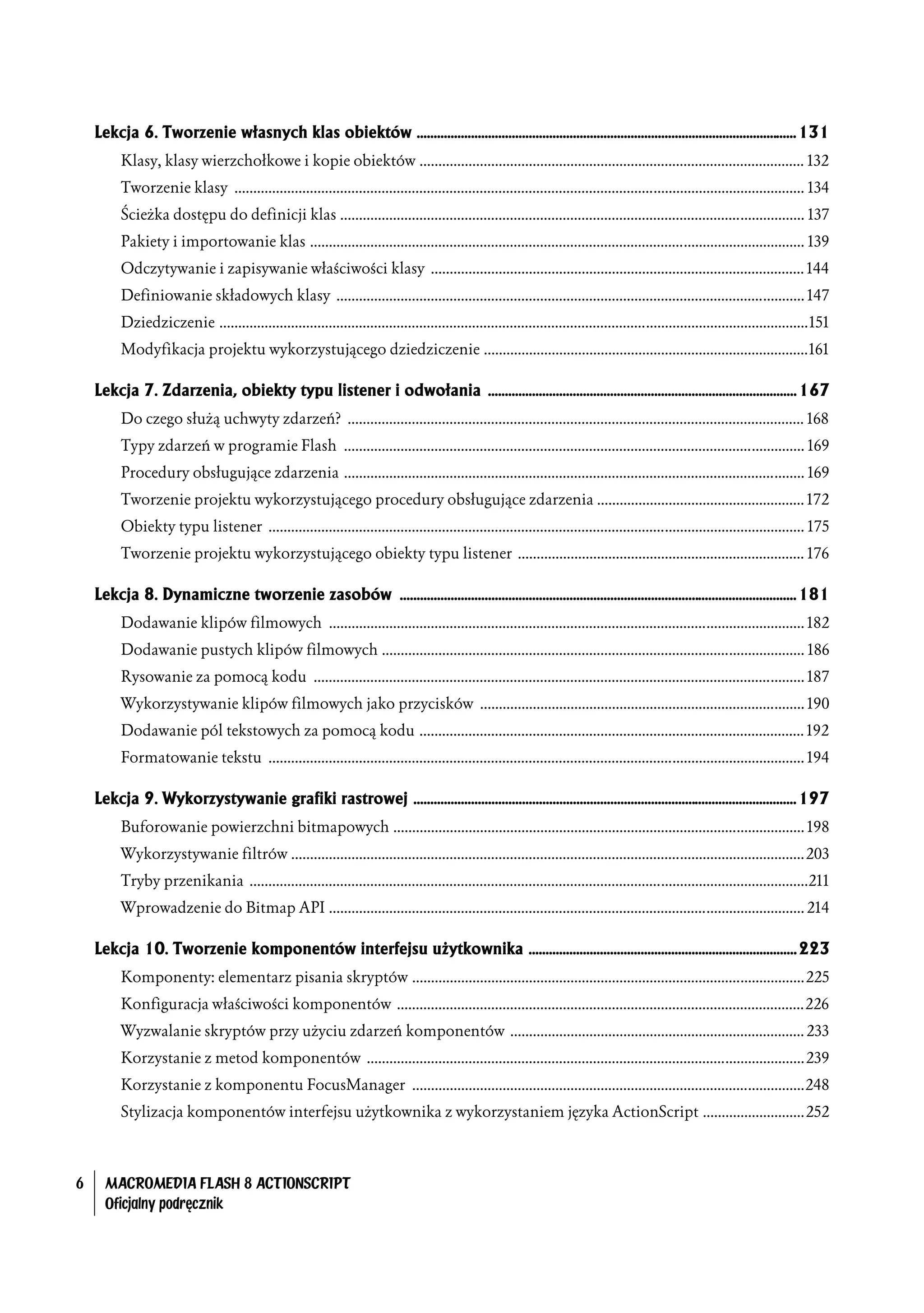 Lekcja 6. Tworzenie własnych klas obiektów ................................................................................................................ 131
         Klasy, klasy wierzchołkowe i kopie obiektów ...................................................................................................... 132
         Tworzenie klasy ....................................................................................................................................................... 134
         Ścieżka dostępu do definicji klas ........................................................................................................................... 137
         Pakiety i importowanie klas ................................................................................................................................... 139
         Odczytywanie i zapisywanie właściwości klasy ................................................................................................... 144
         Definiowanie składowych klasy ............................................................................................................................ 147
         Dziedziczenie ............................................................................................................................................................151
         Modyfikacja projektu wykorzystującego dziedziczenie ......................................................................................161

    Lekcja 7. Zdarzenia, obiekty typu listener i odwołania ........................................................................................... 167
         Do czego służą uchwyty zdarzeń? ......................................................................................................................... 168
         Typy zdarzeń w programie Flash .......................................................................................................................... 169
         Procedury obsługujące zdarzenia .......................................................................................................................... 169
         Tworzenie projektu wykorzystującego procedury obsługujące zdarzenia ....................................................... 172
         Obiekty typu listener .............................................................................................................................................. 175
         Tworzenie projektu wykorzystującego obiekty typu listener ............................................................................ 176

    Lekcja 8. Dynamiczne tworzenie zasobów ..................................................................................................................... 181
         Dodawanie klipów filmowych .............................................................................................................................. 182
         Dodawanie pustych klipów filmowych ................................................................................................................ 186
         Rysowanie za pomocą kodu .................................................................................................................................. 187
         Wykorzystywanie klipów filmowych jako przycisków ...................................................................................... 190
         Dodawanie pól tekstowych za pomocą kodu ...................................................................................................... 192
         Formatowanie tekstu .............................................................................................................................................. 194

    Lekcja 9. Wykorzystywanie grafiki rastrowej ................................................................................................................. 197
         Buforowanie powierzchni bitmapowych ............................................................................................................. 198
         Wykorzystywanie filtrów ........................................................................................................................................203
         Tryby przenikania ....................................................................................................................................................211
         Wprowadzenie do Bitmap API .............................................................................................................................. 214

    Lekcja 10. Tworzenie komponentów interfejsu użytkownika ............................................................................... 223
         Komponenty: elementarz pisania skryptów ........................................................................................................225
         Konfiguracja właściwości komponentów ............................................................................................................226
         Wyzwalanie skryptów przy użyciu zdarzeń komponentów .............................................................................. 233
         Korzystanie z metod komponentów ....................................................................................................................239
         Korzystanie z komponentu FocusManager ........................................................................................................248
         Stylizacja komponentów interfejsu użytkownika z wykorzystaniem języka ActionScript ...........................252



6     MACROMEDIA FLASH 8 ACTIONSCRIPT
      Oficjalny podręcznik
 