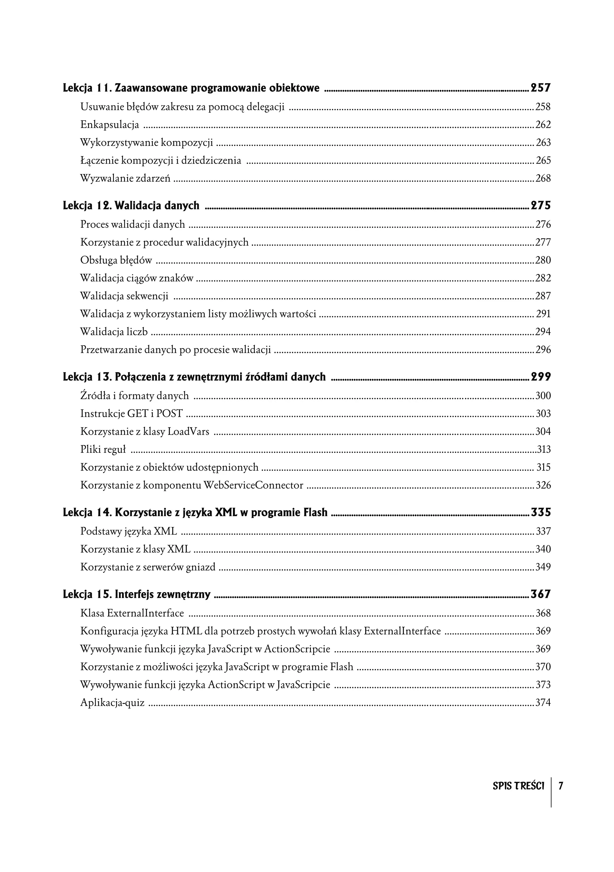 Lekcja 11. Zaawansowane programowanie obiektowe ........................................................................................... 257
      Usuwanie błędów zakresu za pomocą delegacji ..................................................................................................258
      Enkapsulacja ............................................................................................................................................................262
      Wykorzystywanie kompozycji ............................................................................................................................... 263
      Łączenie kompozycji i dziedziczenia ................................................................................................................... 265
      Wyzwalanie zdarzeń ................................................................................................................................................268

Lekcja 12. Walidacja danych ................................................................................................................................................ 275
      Proces walidacji danych ..........................................................................................................................................276
      Korzystanie z procedur walidacyjnych .................................................................................................................277
      Obsługa błędów .......................................................................................................................................................280
      Walidacja ciągów znaków .......................................................................................................................................282
      Walidacja sekwencji ................................................................................................................................................287
      Walidacja z wykorzystaniem listy możliwych wartości ...................................................................................... 291
      Walidacja liczb .........................................................................................................................................................294
      Przetwarzanie danych po procesie walidacji ........................................................................................................296

Lekcja 13. Połączenia z zewnętrznymi źródłami danych ........................................................................................ 299
      Źródła i formaty danych ........................................................................................................................................300
      Instrukcje GET i POST ........................................................................................................................................... 303
      Korzystanie z klasy LoadVars ................................................................................................................................304
      Pliki reguł ..................................................................................................................................................................313
      Korzystanie z obiektów udostępnionych ............................................................................................................. 315
      Korzystanie z komponentu WebServiceConnector ........................................................................................... 326

Lekcja 14. Korzystanie z języka XML w programie Flash ........................................................................................ 335
      Podstawy języka XML ............................................................................................................................................. 337
      Korzystanie z klasy XML ........................................................................................................................................340
      Korzystanie z serwerów gniazd ..............................................................................................................................349

Lekcja 15. Interfejs zewnętrzny ............................................................................................................................................ 367
      Klasa ExternalInterface .......................................................................................................................................... 368
      Konfiguracja języka HTML dla potrzeb prostych wywołań klasy ExternalInterface .................................... 369
      Wywoływanie funkcji języka JavaScript w ActionScripcie ................................................................................ 369
      Korzystanie z możliwości języka JavaScript w programie Flash .......................................................................370
      Wywoływanie funkcji języka ActionScript w JavaScripcie ................................................................................ 373
      Aplikacja-quiz ..........................................................................................................................................................374




                                                                                                                                                                 SPIS TREŚCI              7
 