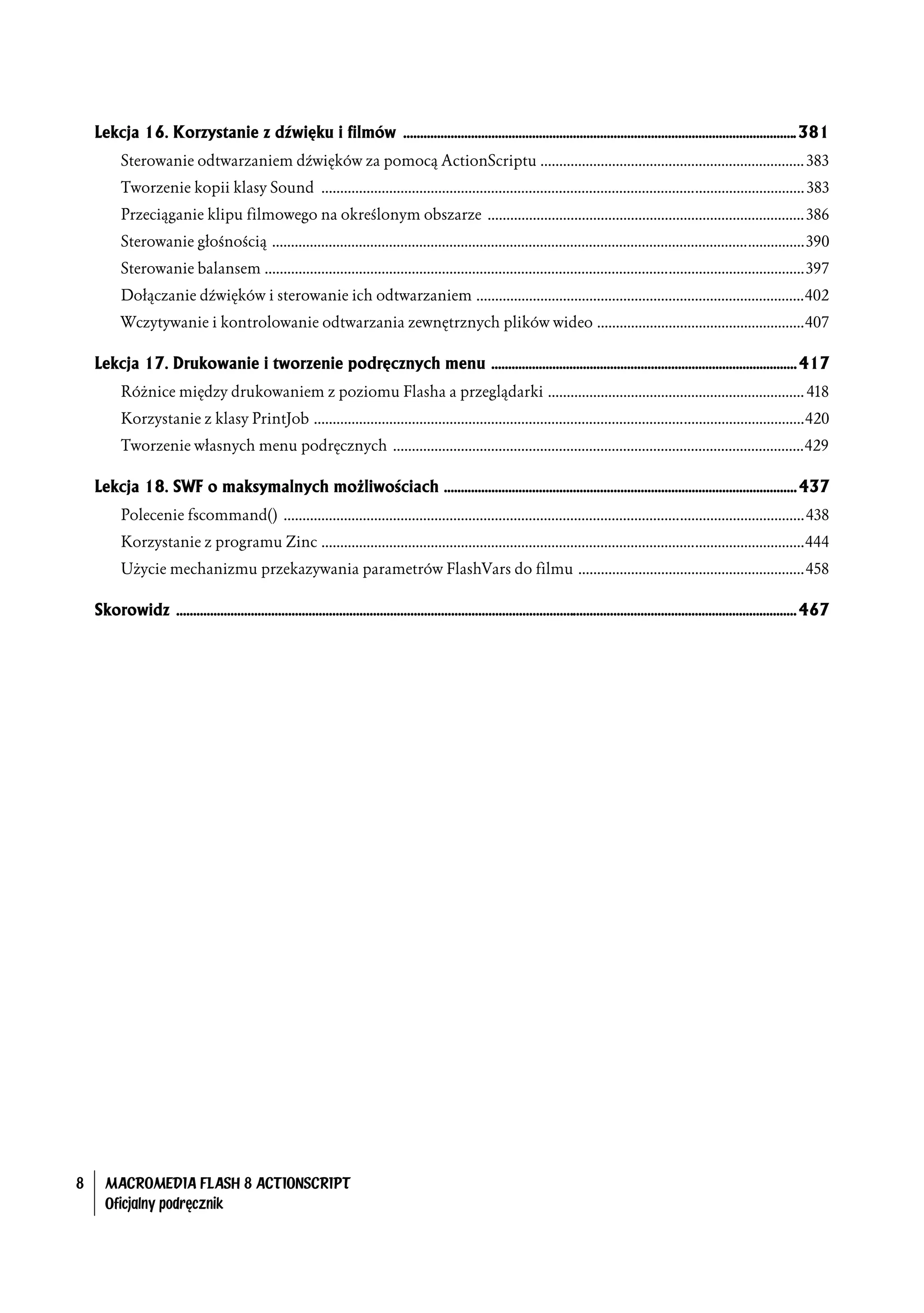 Lekcja 16. Korzystanie z dźwięku i filmów .................................................................................................................... 381
           Sterowanie odtwarzaniem dźwięków za pomocą ActionScriptu ...................................................................... 383
           Tworzenie kopii klasy Sound ................................................................................................................................ 383
           Przeciąganie klipu filmowego na określonym obszarze .................................................................................... 386
           Sterowanie głośnością .............................................................................................................................................390
           Sterowanie balansem ...............................................................................................................................................397
           Dołączanie dźwięków i sterowanie ich odtwarzaniem .......................................................................................402
           Wczytywanie i kontrolowanie odtwarzania zewnętrznych plików wideo .......................................................407

    Lekcja 17. Drukowanie i tworzenie podręcznych menu .......................................................................................... 417
           Różnice między drukowaniem z poziomu Flasha a przeglądarki .................................................................... 418
           Korzystanie z klasy PrintJob ..................................................................................................................................420
           Tworzenie własnych menu podręcznych .............................................................................................................429

    Lekcja 18. SWF o maksymalnych możliwościach ........................................................................................................ 437
           Polecenie fscommand() ..........................................................................................................................................438
           Korzystanie z programu Zinc ................................................................................................................................444
           Użycie mechanizmu przekazywania parametrów FlashVars do filmu ............................................................458

    Skorowidz ....................................................................................................................................................................................... 467




8     MACROMEDIA FLASH 8 ACTIONSCRIPT
      Oficjalny podręcznik
 