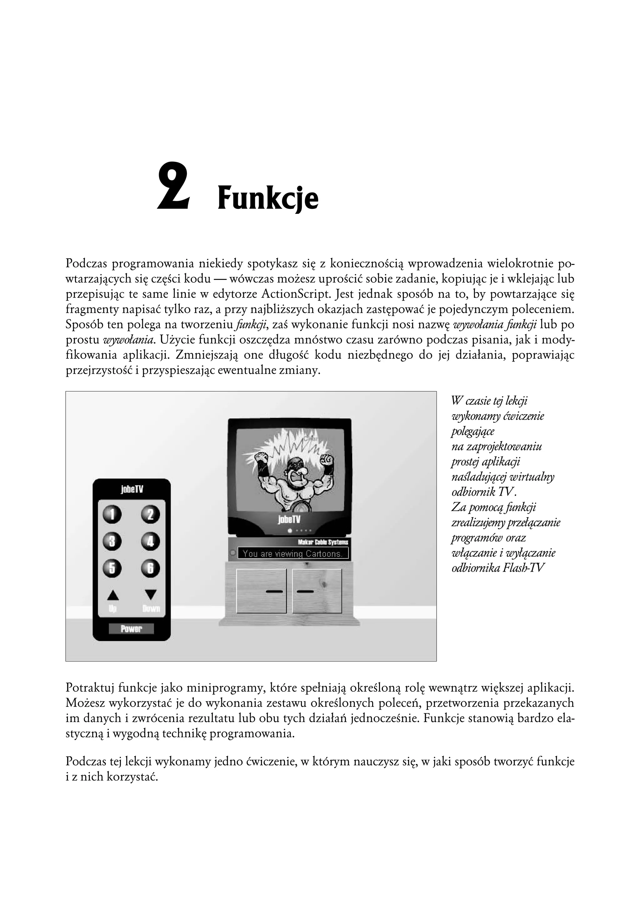 Podczas programowania niekiedy spotykasz się z koniecznością wprowadzenia wielokrotnie po-
wtarzających się części kodu — wówczas możesz uprościć sobie zadanie, kopiując je i wklejając lub
przepisując te same linie w edytorze ActionScript. Jest jednak sposób na to, by powtarzające się
fragmenty napisać tylko raz, a przy najbliższych okazjach zastępować je pojedynczym poleceniem.
Sposób ten polega na tworzeniu funkcji, zaś wykonanie funkcji nosi nazwę wywołania funkcji lub po
prostu wywołania. Użycie funkcji oszczędza mnóstwo czasu zarówno podczas pisania, jak i mody-
fikowania aplikacji. Zmniejszają one długość kodu niezbędnego do jej działania, poprawiając
przejrzystość i przyspieszając ewentualne zmiany.

                                                                         W czasie tej lekcji
                                                                         wykonamy ćwiczenie
                                                                         polegające
                                                                         na zaprojektowaniu
                                                                         prostej aplikacji
                                                                         naśladującej wirtualny
                                                                         odbiornik TV.
                                                                         Za pomocą funkcji
                                                                         zrealizujemy przełączanie
                                                                         programów oraz
                                                                         włączanie i wyłączanie
                                                                         odbiornika Flash-TV




Potraktuj funkcje jako miniprogramy, które spełniają określoną rolę wewnątrz większej aplikacji.
Możesz wykorzystać je do wykonania zestawu określonych poleceń, przetworzenia przekazanych
im danych i zwrócenia rezultatu lub obu tych działań jednocześnie. Funkcje stanowią bardzo ela-
styczną i wygodną technikę programowania.

Podczas tej lekcji wykonamy jedno ćwiczenie, w którym nauczysz się, w jaki sposób tworzyć funkcje
i z nich korzystać.
 